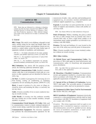 ARTICLE 800 — COMMUNICATIONS CIRCUITS                                            800.18




                                           Chapter 8 Communications Systems

                                                                       transmission of audio, video, and data, and including power
                  ARTICLE 800                                          equipment (e.g., dc converters, inverters and batteries) and
               Communications Circuits                                 technical support equipment (e.g., computers).
                                                                       Exposed. A circuit that is in such a position that, in case of
   FPN: Rules that are followed by a reference in brackets             failure of supports and insulation, contact with another cir-
   contain text that has been extracted from NFPA 97–2003,             cuit may result.
   Standard Glossary of Terms Relating to Chimneys, Vents,
   and Heat-Producing Appliances. Only editorial changes                  FPN: See Article 100 for two other deﬁnitions of Exposed.
   were made to the extracted text to make it consistent with
   this Code.                                                          Point of Entrance. Within a building, the point at which
                                                                       the wire or cable emerges from an external wall, from a
                                                                       concrete ﬂoor slab, or from a rigid metal conduit or an
I. General                                                             intermediate metal conduit grounded to an electrode in ac-
800.1 Scope. This article covers telephone, telegraph (except          cordance with 800.100(B).
radio), outside wiring for ﬁre alarm and burglar alarm, and
                                                                       Premises. The land and buildings of a user located on the
similar central station systems; and telephone systems not con-
                                                                       user side of the utility-user network point of demarcation.
nected to a central station system but using similar types of
equipment, methods of installation, and maintenance.                   Wire. A factory assembly of one or more insulated conduc-
   FPN No. 1: For further information for ﬁre alarm, sprinkler         tors without an overall covering.
   waterﬂow, and sprinkler supervisory systems, see Article 760.
   FPN No. 2: For installation requirements of optical ﬁber            800.3 Other Articles.
   cables, see Article 770.
                                                                       (A) Hybrid Power and Communications Cables. The
   FPN No. 3: For installation requirements for network-               provisions of 780.6 shall apply for listed hybrid power and
   powered broadband communications circuits, see Article 830.
                                                                       communications cables in closed-loop and programmed
800.2 Deﬁnitions. See Article 100. For purposes of this                power distribution.
article, the following additional deﬁnitions apply.                       FPN: See 800.179(J) for hybrid power and communica-
                                                                          tions cable in other applications.
Abandoned Communications Cable. Installed communi-
cations cable that is not terminated at both ends at a con-
                                                                       (B) Hazardous (Classiﬁed) Locations. Communications
nector or other equipment and not identiﬁed for future use
                                                                       circuits and equipment installed in a location that is classi-
with a tag.
                                                                       ﬁed in accordance with Article 500 shall comply with the
Air Duct. A conduit or passageway for conveying air to or              applicable requirements of Chapter 5.
from heating, cooling, air conditioning, or ventilating
equipment, but not including the plenum. [NFPA 97:1.2.6]               (C) Spread of Fire or Products of Combustion. Section
                                                                       300.21 shall apply. The accessible portion of abandoned
Block. A square or portion of a city, town, or village en-             communications cables shall not be permitted to remain.
closed by streets and including the alleys so enclosed, but
not any street.                                                        (D) Equipment in Other Space Used for Environmental
Cable. A factory assembly of two or more conductors hav-               Air. Section 300.22(C) shall apply.
ing an overall covering.
                                                                       800.18 Installation of Equipment. Equipment electrically
Cable Sheath. A covering over the conductor assembly                   connected to a telecommunications network shall be listed
that may include one or more metallic members, strength                in accordance with 800.170. Installation of equipment shall
members, or jackets.                                                   also comply with 110.3(B).
Communications Circuit Integrity (CI) Cable. Cable used            •
                                                                       Exception: This listing requirement shall not apply to test
in communications systems to ensure continued operation of
                                                                       equipment that is intended for temporary connection to a
critical circuits during a speciﬁed time under ﬁre conditions.
                                                                       telecommunications network by qualiﬁed persons during
Communications Equipment. The electronic equipment                     the course of installation, maintenance, or repair of tele-
that performs the telecommunications operations for the                communications equipment or systems.


2005 Edition   NATIONAL ELECTRICAL CODE                                                                                        70–597
 