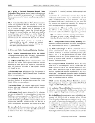 800.21                                    ARTICLE 800 — COMMUNICATIONS CIRCUITS



800.21 Access to Electrical Equipment Behind Panels              Exception No. 1: Auxiliary buildings, such as garages and
Designed to Allow Access. Access to electrical equipment         the like.
shall not be denied by an accumulation of wires and cables       Exception No. 2: A reduction in clearance above only the
that prevents removal of panels, including suspended ceil-       overhanging portion of the roof to not less than 450 mm
ing panels.
                                                                 (18 in.) shall be permitted if (a) not more than 1.2 m (4 ft)
                                                                 of communications service-drop conductors pass above the
800.24 Mechanical Execution of Work. Communications              roof overhang and (b) they are terminated at a through- or
circuits and equipment shall be installed in a neat and
                                                                 above-the-roof raceway or approved support.
workmanlike manner. Cables installed exposed on the sur-
face of ceilings and sidewalls shall be supported by the         Exception No. 3: Where the roof has a slope of not less
building structure in such a manner that the cable will not      than 100 mm in 300 mm (4 in. in 12 in.), a reduction in
be damaged by normal building use. Such cables shall be          clearance to not less than 900 mm (3 ft) shall be permitted.
secured by straps, staples, hangers, or similar ﬁttings de-
                                                                    FPN: For additional information regarding overhead wires
signed and installed so as not to damage the cable. The             and cables, see ANSI C2-2002, National Electric Safety
installation shall also conform with 300.4(D) and 300.11.           Code, Part 2, Safety Rules for Overhead Lines.
   FPN: Accepted industry practices are described in
   ANSI/NECA/BICSI 568-2001, Standard for Installing             800.47 Underground Circuits Entering Buildings. Un-
   Commercial Building Telecommunications Cabling, and           derground communications wires and cables entering build-
   other ANSI-approved installation standards.                   ings shall comply with 800.47(A) and 800.47(B).

                                                                 (A) With Electric Light or Power Conductors. Under-
II. Wires and Cables Outside and Entering Buildings              ground communications wires and cables in a raceway,
                                                                 handhole enclosure, or manhole containing electric light,
800.44 Overhead Communications Wires and Cables.
Overhead communications wires and cables entering build-         power, Class 1, or non–power-limited ﬁre alarm circuit
ings shall comply with 800.44(A) and 800.44(B).                  conductors shall be in a section separated from such con-
                                                                 ductors by means of brick, concrete, or tile partitions or by
(A) On Poles and In-Span. Where communications wires             means of a suitable barrier.
and cables and electric light or power conductors are sup-
ported by the same pole or run parallel to each other in-        (B) Underground Block Distribution. Where the entire
span, the conditions described in 800.44(A)(1) through           street circuit is run underground and the circuit within the
(A)(4) shall be met.                                             block is placed so as to be free from the likelihood of acci-
                                                                 dental contact with electric light or power circuits of over
(1) Relative Location. Where practicable, the communica-         300 volts to ground, the insulation requirements of 800.50(A)
tions wires and cables shall be located below the electric       and 800.50(C) shall not apply, insulating supports shall not be
light or power conductors.                                       required for the conductors, and bushings shall not be required
                                                                 where the conductors enter the building.
(2) Attachment to Crossarms. Communications wires
and cables shall not be attached to a cross-arm that carries     800.50 Circuits Requiring Primary Protectors. Circuits
electric light or power conductors.                              that require primary protectors as provided in 800.90 shall
(3) Climbing Space. The climbing space through commu-            comply with 800.50(A), (B), and (C).
nications wires and cables shall comply with the require-
                                                                 (A) Insulation, Wires, and Cables. Communications wires
ments of 225.14(D).
                                                                 and cables without a metallic shield, running from the last
(4) Clearance. Supply service drops of 0–750 volts run-          outdoor support to the primary protector, shall be listed.
ning above and parallel to communications service drops
                                                                 (B) On Buildings. Communications wires and cables in ac-
shall have a minimum separation of 300 mm (12 in.) at any
point in the span, including the point of and at their attach-   cordance with 800.50(A) shall be separated at least 100 mm
ment to the building, provided the nongrounded conductors        (4 in.) from electric light or power conductors not in a race-
are insulated and that a clearance of not less than 1.0 m        way or cable or be permanently separated from conductors of
(40 in.) is maintained between the two services at the pole.     the other system by a continuous and ﬁrmly ﬁxed nonconduc-
                                                                 tor in addition to the insulation on the wires, such as porcelain
(B) Above Roofs. Communications wires and cables shall           tubes or ﬂexible tubing. Communications wires and cables in
have a vertical clearance of not less than 2.5 m (8 ft) from     accordance with 800.50(A) exposed to accidental contact with
all points of roofs above which they pass.                       electric light and power conductors operating at over 300 volts


70–598                                                                                 NATIONAL ELECTRICAL CODE       2005 Edition
 