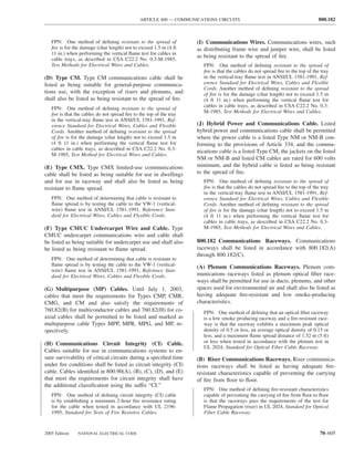 ARTICLE 800 — COMMUNICATIONS CIRCUITS                                             800.182



   FPN: One method of deﬁning resistant to the spread of             (I) Communications Wires. Communications wires, such
   ﬁre is for the damage (char length) not to exceed 1.5 m (4 ft     as distributing frame wire and jumper wire, shall be listed
   11 in.) when performing the vertical ﬂame test for cables in
   cable trays, as described in CSA C22.2 No. 0.3-M-1985,
                                                                     as being resistant to the spread of ﬁre.
   Test Methods for Electrical Wires and Cables.                        FPN: One method of deﬁning resistant to the spread of
                                                                        ﬁre is that the cables do not spread ﬁre to the top of the tray
(D) Type CM. Type CM communications cable shall be                      in the vertical-tray ﬂame test in ANSI/UL 1581-1991, Ref-
listed as being suitable for general-purpose communica-                 erence Standard for Electrical Wires, Cables and Flexible
                                                                        Cords. Another method of deﬁning resistant to the spread
tions use, with the exception of risers and plenums, and                of ﬁre is for the damage (char length) not to exceed 1.5 m
shall also be listed as being resistant to the spread of ﬁre.           (4 ft 11 in.) when performing the vertical ﬂame test for
                                                                        cables in cable trays, as described in CSA C22.2 No. 0.3-
   FPN: One method of deﬁning resistant to the spread of
                                                                        M-1985, Test Methods for Electrical Wires and Cables.
   ﬁre is that the cables do not spread ﬁre to the top of the tray
   in the vertical-tray ﬂame test in ANSI/UL 1581-1991, Ref-
   erence Standard for Electrical Wires, Cables and Flexible         (J) Hybrid Power and Communications Cable. Listed
   Cords. Another method of deﬁning resistant to the spread          hybrid power and communications cable shall be permitted
   of ﬁre is for the damage (char length) not to exceed 1.5 m        where the power cable is a listed Type NM or NM-B con-
   (4 ft 11 in.) when performing the vertical ﬂame test for          forming to the provisions of Article 334, and the commu-
   cables in cable trays, as described in CSA C22.2 No. 0.3-
                                                                     nications cable is a listed Type CM, the jackets on the listed
   M-1985, Test Method for Electrical Wires and Cables.
                                                                     NM or NM-B and listed CM cables are rated for 600 volts
(E) Type CMX. Type CMX limited-use communications                    minimum, and the hybrid cable is listed as being resistant
cable shall be listed as being suitable for use in dwellings         to the spread of ﬁre.
and for use in raceway and shall also be listed as being                FPN: One method of deﬁning resistant to the spread of
resistant to ﬂame spread.                                               ﬁre is that the cables do not spread ﬁre to the top of the tray
                                                                        in the vertical-tray ﬂame test in ANSI/UL 1581-1991, Ref-
   FPN: One method of determining that cable is resistant to            erence Standard for Electrical Wires, Cables and Flexible
   ﬂame spread is by testing the cable to the VW-1 (vertical-           Cords. Another method of deﬁning resistant to the spread
   wire) ﬂame test in ANSI/UL 1581-1991, Reference Stan-                of ﬁre is for the damage (char length) not to exceed 1.5 m
   dard for Electrical Wires, Cables and Flexible Cords.                (4 ft 11 in.) when performing the vertical ﬂame test for
                                                                        cables in cable trays, as described in CSA C22.2 No. 0.3-
(F) Type CMUC Undercarpet Wire and Cable. Type                          M-1985, Test Methods for Electrical Wires and Cables.
CMUC undercarpet communications wire and cable shall
be listed as being suitable for undercarpet use and shall also       800.182 Communications Raceways. Communications
be listed as being resistant to ﬂame spread.                         raceways shall be listed in accordance with 800.182(A)
                                                                     through 800.182(C).
   FPN: One method of determining that cable is resistant to
   ﬂame spread is by testing the cable to the VW-1 (vertical-        (A) Plenum Communications Raceways. Plenum com-
   wire) ﬂame test in ANSI/UL 1581-1991, Reference Stan-
   dard for Electrical Wires, Cables and Flexible Cords.             munications raceways listed as plenum optical ﬁber race-
                                                                     ways shall be permitted for use in ducts, plenums, and other
(G) Multipurpose (MP) Cables. Until July 1, 2003,                    spaces used for environmental air and shall also be listed as
cables that meet the requirements for Types CMP, CMR,                having adequate ﬁre-resistant and low smoke-producing
CMG, and CM and also satisfy the requirements of                     characteristics.
760.82(B) for multiconductor cables and 760.82(H) for co-               FPN: One method of deﬁning that an optical ﬁber raceway
axial cables shall be permitted to be listed and marked as              is a low smoke producing raceway and a ﬁre-resistant race-
multipurpose cable Types MPP, MPR, MPG, and MP, re-                     way is that the raceway exhibits a maximum peak optical
spectively.                                                             density of 0.5 or less, an average optical density of 0.15 or
                                                                        less, and a maximum ﬂame spread distance of 1.52 m (5 ft)
(H) Communications Circuit Integrity (CI) Cable.                        or less when tested in accordance with the plenum test in
                                                                        UL 2024, Standard for Optical Fiber Cable Raceway.
Cables suitable for use in communications systems to en-
sure survivability of critical circuits during a speciﬁed time       (B) Riser Communications Raceways. Riser communica-
under ﬁre conditions shall be listed as circuit integrity (CI)       tions raceways shall be listed as having adequate ﬁre-
cable. Cables identiﬁed in 800.90(A), (B), (C), (D), and (E)         resistant characteristics capable of preventing the carrying
that meet the requirements for circuit integrity shall have          of ﬁre from ﬂoor to ﬂoor.
the additional classiﬁcation using the suffix “CI.”
                                                                        FPN: One method of deﬁning ﬁre-resistant characteristics
   FPN: One method of deﬁning circuit integrity (CI) cable              capable of preventing the carrying of ﬁre from ﬂoor to ﬂoor
   is by establishing a minimum 2-hour ﬁre resistance rating            is that the raceways pass the requirements of the test for
   for the cable when tested in accordance with UL 2196-                Flame Propagation (riser) in UL 2024, Standard for Optical
   1995, Standard for Tests of Fire Resistive Cables.                   Fiber Cable Raceway.



2005 Edition    NATIONAL ELECTRICAL CODE                                                                                          70–605
 