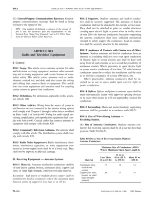 810.1                                 ARTICLE 810 — RADIO AND TELEVISION EQUIPMENT



(C) General-Purpose Communications Raceways. General-            810.12 Supports. Outdoor antennas and lead-in conduc-
purpose communications raceways shall be listed as being         tors shall be securely supported. The antennas or lead-in
resistant to the spread of ﬁre.                                  conductors shall not be attached to the electric service mast.
   FPN: One method of deﬁning resistance to the spread of        They shall not be attached to poles or similar structures
   ﬁre is that the raceways pass the requirements of the         carrying open electric light or power wires or trolley wires
   Vertical-Tray Flame Test (General Use) in UL 2024, Stan-      of over 250 volts between conductors. Insulators supporting
   dard for Optical Fiber Cable Raceway.                         the antenna conductors shall have sufficient mechanical
                                                                 strength to safely support the conductors. Lead-in conduc-
                                                                 tors shall be securely attached to the antennas.

                 ARTICLE 810                                     810.13 Avoidance of Contacts with Conductors of Other
                                                                 Systems. Outdoor antennas and lead-in conductors from an
         Radio and Television Equipment
                                                                 antenna to a building shall not cross over open conductors
                                                                 of electric light or power circuits and shall be kept well
I. General                                                       away from all such circuits so as to avoid the possibility of
                                                                 accidental contact. Where proximity to open electric light
810.1 Scope. This article covers antenna systems for radio       or power service conductors of less than 250 volts between
and television receiving equipment, amateur radio transmit-
                                                                 conductors cannot be avoided, the installation shall be such
ting and receiving equipment, and certain features of trans-
                                                                 as to provide a clearance of at least 600 mm (2 ft).
mitter safety. This article covers antennas such as multi-
                                                                     Where practicable, antenna conductors shall be in-
element, vertical rod, and dish, and also covers the wiring
                                                                 stalled so as not to cross under open electric light or
and cabling that connects them to equipment. This article
does not cover equipment and antennas used for coupling          power conductors.
carrier current to power line conductors.
                                                                 810.14 Splices. Splices and joints in antenna spans shall be
                                                                 made mechanically secure with approved splicing devices
810.2 Deﬁnitions. For deﬁnitions applicable to this article,
see Article 100.                                                 or by such other means as will not appreciably weaken the
                                                                 conductors.
810.3 Other Articles. Wiring from the source of power to
and between devices connected to the interior wiring system      810.15 Grounding. Masts and metal structures supporting
shall comply with Chapters 1 through 4 other than as modiﬁed     antennas shall be grounded in accordance with 810.21.
by Parts I and II of Article 640. Wiring for audio signal pro-
cessing, ampliﬁcation, and reproduction equipment shall com-     810.16 Size of Wire-Strung Antenna —
ply with Article 640. Coaxial cables that connect antennas to    Receiving Station.
equipment shall comply with Article 820.                         (A) Size of Antenna Conductors. Outdoor antenna con-
                                                                 ductors for receiving stations shall be of a size not less than
810.4 Community Television Antenna. The antenna shall            given in Table 810.16(A).
comply with this article. The distribution system shall com-
ply with Article 820.
                                                                 Table 810.16(A) Size of Receiving Station Outdoor
                                                                 Antenna Conductors
810.5 Radio Noise Suppressors. Radio interference elimi-
nators, interference capacitors, or noise suppressors con-
                                                                                       Minimum Size of Conductors (AWG)
nected to power-supply leads shall be of a listed type. They                          Where Maximum Open Span Length Is
shall not be exposed to physical damage.
                                                                                                       11 m to
                                                                                       Less Than     45 m (35 ft   Over 45 m
II. Receiving Equipment — Antenna Systems                             Material        11 m (35 ft)    to 150 ft)    (150 ft)

810.11 Material. Antennas and lead-in conductors shall be        Aluminum alloy,          19             14             12
of hard-drawn copper, bronze, aluminum alloy, copper-clad         hard-drawn
steel, or other high-strength, corrosion-resistant material.      copper
                                                                 Copper-clad steel,       20             17             14
Exception: Soft-drawn or medium-drawn copper shall be             bronze, or other
                                                                  high-strength
permitted for lead-in conductors where the maximum span
                                                                  material
between points of support is less than 11 m (35 ft).


70–606                                                                                 NATIONAL ELECTRICAL CODE     2005 Edition
 