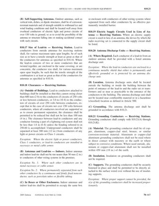 ARTICLE 810 — RADIO AND TELEVISION EQUIPMENT                                       810.21



(B) Self-Supporting Antennas. Outdoor antennas, such as               or enclosure with conductors of other wiring systems where
vertical rods, dishes, or dipole structures, shall be of corrosion-   separated from such other conductors by an effective per-
resistant materials and of strength suitable to withstand ice and     manently installed barrier.
wind loading conditions and shall be located well away from
overhead conductors of electric light and power circuits of           810.19 Electric Supply Circuits Used in Lieu of An-
over 150 volts to ground, so as to avoid the possibility of the       tenna — Receiving Stations. Where an electric supply
antenna or structure falling into or making accidental contact        circuit is used in lieu of an antenna, the device by which the
with such circuits.                                                   radio receiving set is connected to the supply circuit shall
                                                                      be listed.
810.17 Size of Lead-in — Receiving Station. Lead-in
conductors from outside antennas for receiving stations               810.20 Antenna Discharge Units — Receiving Stations.
shall, for various maximum open span lengths, be of such
size as to have a tensile strength at least as great as that of       (A) Where Required. Each conductor of a lead-in from an
the conductors for antennas as speciﬁed in 810.16. Where              outdoor antenna shall be provided with a listed antenna
the lead-in consists of two or more conductors that are               discharge unit.
twisted together, are enclosed in the same covering, or are           Exception: Where the lead-in conductors are enclosed in a
concentric, the conductor size shall, for various maximum             continuous metallic shield that either is permanently and
open span lengths, be such that the tensile strength of the           effectively grounded or is protected by an antenna dis-
combination is at least as great as that of the conductors for        charge unit.
antennas as speciﬁed in 810.16.
                                                                      (B) Location. Antenna discharge units shall be located
810.18 Clearances — Receiving Stations.                               outside the building or inside the building between the
                                                                      point of entrance of the lead-in and the radio set or trans-
(A) Outside of Buildings. Lead-in conductors attached to              formers and as near as practicable to the entrance of the
buildings shall be installed so that they cannot swing closer         conductors to the building. The antenna discharge unit shall
than 600 mm (2 ft) to the conductors of circuits of 250 volts         not be located near combustible material or in a hazardous
or less between conductors, or 3.0 m (10 ft) to the conduc-           (classiﬁed) location as deﬁned in Article 500.
tors of circuits of over 250 volts between conductors, ex-
cept that in the case of circuits not over 150 volts between          (C) Grounding. The antenna discharge unit shall be
conductors, where all conductors involved are supported so            grounded in accordance with 810.21.
as to ensure permanent separation, the clearance shall be
permitted to be reduced but shall not be less than 100 mm             810.21 Grounding Conductors — Receiving Stations.
(4 in.). The clearance between lead-in conductors and any             Grounding conductors shall comply with 810.21(A) through
conductor forming a part of a lightning rod system shall not          810.21(K).
be less than 1.8 m (6 ft) unless the bonding referred to in
250.60 is accomplished. Underground conductors shall be               (A) Material. The grounding conductor shall be of cop-
separated at least 300 mm (12 in.) from conductors of any             per, aluminum, copper-clad steel, bronze, or similar
light or power circuits or Class 1 circuits.                          corrosion-resistant material. Aluminum or copper-clad
                                                                      aluminum grounding conductors shall not be used where
Exception: Where the electric light or power conductors,
                                                                      in direct contact with masonry or the earth or where
Class 1 conductors, or lead-in conductors are installed in
                                                                      subject to corrosive conditions. Where used outside, alu-
raceways or metal cable armor.
                                                                      minum or copper-clad aluminum shall not be installed
(B) Antennas and Lead-ins — Indoors. Indoor antennas                  within 450 mm (18 in.) of the earth.
and indoor lead-ins shall not be run nearer than 50 mm (2 in.)
                                                                      (B) Insulation. Insulation on grounding conductors shall
to conductors of other wiring systems in the premises.
                                                                      not be required.
Exception No. 1: Where such other conductors are in
metal raceways or cable armor.                                        (C) Supports. The grounding conductors shall be securely
                                                                      fastened in place and shall be permitted to be directly at-
Exception No. 2: Where permanently separated from such                tached to the surface wired over without the use of insulat-
other conductors by a continuous and ﬁrmly ﬁxed noncon-               ing supports.
ductor, such as porcelain tubes or ﬂexible tubing.
                                                                      Exception: Where proper support cannot be provided, the
(C) In Boxes or Other Enclosures. Indoor antennas and                 size of the grounding conductors shall be increased propor-
indoor lead-ins shall be permitted to occupy the same box             tionately.


2005 Edition    NATIONAL ELECTRICAL CODE                                                                                     70–607
 
