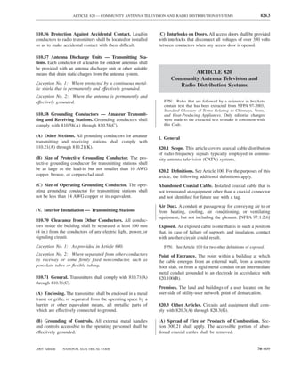 ARTICLE 820 — COMMUNITY ANTENNA TELEVISION AND RADIO DISTRIBUTION SYSTEMS                              820.3



810.56 Protection Against Accidental Contact. Lead-in            (C) Interlocks on Doors. All access doors shall be provided
conductors to radio transmitters shall be located or installed   with interlocks that disconnect all voltages of over 350 volts
so as to make accidental contact with them difficult.            between conductors when any access door is opened.

810.57 Antenna Discharge Units — Transmitting Sta-
tions. Each conductor of a lead-in for outdoor antennas shall
be provided with an antenna discharge unit or other suitable
means that drain static charges from the antenna system.                        ARTICLE 820
                                                                       Community Antenna Television and
Exception No. 1: Where protected by a continuous metal-                   Radio Distribution Systems
lic shield that is permanently and effectively grounded.
Exception No. 2: Where the antenna is permanently and
effectively grounded.                                               FPN: Rules that are followed by a reference in brackets
                                                                    contain text that has been extracted from NFPA 97-2003,
                                                                    Standard Glossary of Terms Relating to Chimneys, Vents,
810.58 Grounding Conductors — Amateur Transmit-                     and Heat-Producing Appliances. Only editorial changes
ting and Receiving Stations. Grounding conductors shall             were made to the extracted text to make it consistent with
comply with 810.58(A) through 810.58(C).                            this Code.

(A) Other Sections. All grounding conductors for amateur         I. General
transmitting and receiving stations shall comply with
810.21(A) through 810.21(K).                                     820.1 Scope. This article covers coaxial cable distribution
                                                                 of radio frequency signals typically employed in commu-
(B) Size of Protective Grounding Conductor. The pro-             nity antenna television (CATV) systems.
tective grounding conductor for transmitting stations shall
be as large as the lead-in but not smaller than 10 AWG           820.2 Deﬁnitions. See Article 100. For the purposes of this
copper, bronze, or copper-clad steel.                            article, the following additional deﬁnitions apply.
(C) Size of Operating Grounding Conductor. The oper-             Abandoned Coaxial Cable. Installed coaxial cable that is
ating grounding conductor for transmitting stations shall        not terminated at equipment other than a coaxial connector
not be less than 14 AWG copper or its equivalent.                and not identiﬁed for future use with a tag.
                                                                 Air Duct. A conduit or passageway for conveying air to or
IV. Interior Installation — Transmitting Stations                from heating, cooling, air conditioning, or ventilating
                                                                 equipment, but not including the plenum. [NFPA 97:1.2.6]
810.70 Clearance from Other Conductors. All conduc-
tors inside the building shall be separated at least 100 mm      Exposed. An exposed cable is one that is in such a position
(4 in.) from the conductors of any electric light, power, or     that, in case of failure of supports and insulation, contact
signaling circuit.                                               with another circuit could result.
Exception No. 1: As provided in Article 640.                        FPN: See Article 100 for two other deﬁnitions of exposed.
Exception No. 2: Where separated from other conductors           Point of Entrance. The point within a building at which
by raceway or some ﬁrmly ﬁxed nonconductor, such as              the cable emerges from an external wall, from a concrete
porcelain tubes or ﬂexible tubing.                               ﬂoor slab, or from a rigid metal conduit or an intermediate
                                                                 metal conduit grounded to an electrode in accordance with
810.71 General. Transmitters shall comply with 810.71(A)         820.100(B).
through 810.71(C).
                                                                 Premises. The land and buildings of a user located on the
(A) Enclosing. The transmitter shall be enclosed in a metal      user side of utility-user network point of demarcation.
frame or grille, or separated from the operating space by a
barrier or other equivalent means, all metallic parts of         820.3 Other Articles. Circuits and equipment shall com-
which are effectively connected to ground.                       ply with 820.3(A) through 820.3(G).

(B) Grounding of Controls. All external metal handles            (A) Spread of Fire or Products of Combustion. Sec-
and controls accessible to the operating personnel shall be      tion 300.21 shall apply. The accessible portion of aban-
effectively grounded.                                            doned coaxial cables shall be removed.


2005 Edition   NATIONAL ELECTRICAL CODE                                                                                  70–609
 