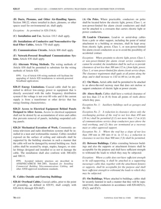 820.15               ARTICLE 820 — COMMUNITY ANTENNA TELEVISION AND RADIO DISTRIBUTION SYSTEMS



(B) Ducts, Plenums, and Other Air-Handling Spaces.              (A) On Poles. Where practicable, conductors on poles
Section 300.22, where installed in ducts, plenums, or other     shall be located below the electric light, power, Class 1, or
spaces used for environmental air, shall apply.                 non–power-limited ﬁre alarm circuit conductors and shall
                                                                not be attached to a crossarm that carries electric light or
Exception: As permitted in 820.154(A).
                                                                power conductors.
(C) Installation and Use. Section 110.3 shall apply.            (B) Lead-in Clearance. Lead-in or aerial-drop cables
(D) Installations of Conductive and Nonconductive Op-           from a pole or other support, including the point of initial
tical Fiber Cables. Article 770 shall apply.                    attachment to a building or structure, shall be kept away
                                                                from electric light, power, Class 1, or non–power-limited
(E) Communications Circuits. Article 800 shall apply.           ﬁre alarm circuit conductors so as to avoid the possibility of
                                                                accidental contact.
(F) Network-Powered Broadband Communications Sys-
tems. Article 830 shall apply.                                  Exception: Where proximity to electric light, power, Class 1,
                                                                or non–power-limited ﬁre alarm circuit service conductors
(G) Alternate Wiring Methods. The wiring methods of             cannot be avoided, the installation shall be such as to provide
Article 830 shall be permitted to substitute for the wiring     clearances of not less than 300 mm (12 in.) from light, power,
methods of Article 820.                                         Class 1, or non–power-limited ﬁre alarm circuit service drops.
                                                                The clearance requirement shall apply at all points along the
   FPN: Use of Article 830 wiring methods will facilitate the
                                                                drop, and it shall increase to 1.02 m (40 in.) at the pole.
   upgrading of Article 820 installations to network-powered
   broadband applications.
                                                                (C) On Masts. Aerial cable shall be permitted to be attached
                                                                to an above-the-roof raceway mast that does not enclose or
820.15 Energy Limitations. Coaxial cable shall be per-
                                                                support conductors of electric light or power circuits.
mitted to deliver low-energy power to equipment that is
directly associated with the radio frequency distribution       (D) Above Roofs. Cables shall have a vertical clearance of
system if the voltage is not over 60 volts and if the current   not less than 2.5 m (8 ft) from all points of roofs above
supply is from a transformer or other device that has           which they pass.
energy-limiting characteristics.
                                                                Exception No. 1: Auxiliary buildings such as garages and
820.21 Access to Electrical Equipment Behind Panels             the like.
Designed to Allow Access. Access to electrical equipment        Exception No. 2: A reduction in clearance above only the
shall not be denied by an accumulation of wires and cables      overhanging portion of the roof to not less than 450 mm
that prevents removal of panels, including suspended ceil-      (18 in.) shall be permitted if (1) not more than 1.2 m (4 ft)
ing panels.                                                     of communications service drop conductors pass above the
                                                                roof overhang, and (2) they are terminated at a raceway
820.24 Mechanical Execution of Work. Community an-              mast or other approved support.
tenna television and radio distribution systems shall be in-    Exception No. 3: Where the roof has a slope of not less
stalled in a neat and workmanlike manner. Cables installed      than 100 mm in 300 mm (4 in. in 12 in.), a reduction in
exposed on the surface of ceiling and sidewalls shall be        clearance to not less than 900 mm (3 ft) shall be permitted.
supported by the building structure in such a manner that
the cable will not be damaged by normal building use. Such      (E) Between Buildings. Cables extending between build-
cables shall be secured by straps, staples, hangers, or simi-   ings and also the supports or attachment ﬁxtures shall be
lar ﬁttings designed and installed so as not to damage the      acceptable for the purpose and shall have sufficient strength
cable. The installation shall also conform with 300.4(D)        to withstand the loads to which they may be subjected.
and 300.11.
                                                                Exception: Where a cable does not have suffıcient strength
   FPN: Accepted industry practices are described in            to be self-supporting, it shall be attached to a supporting
   ANSI/NECA/BICSI 568–2001, Standard for Installing            messenger cable that, together with the attachment ﬁxtures
   Commercial Building Telecommunications Cabling, and          or supports, shall be acceptable for the purpose and shall
   other ANSI-approved installation standards.
                                                                have suffıcient strength to withstand the loads to which they
                                                                may be subjected.
II. Cables Outside and Entering Buildings
                                                                (F) On Buildings. Where attached to buildings, cables shall
820.44 Overhead Cables. Coaxial cables, prior to the point      be securely fastened in such a manner that they will be sepa-
of grounding, as deﬁned in 820.93, shall comply with            rated from other conductors in accordance with 820.44(F)(1),
820.44(A) through 820.44(F).                                    (F)(2), and (F)(3).


70–610                                                                               NATIONAL ELECTRICAL CODE      2005 Edition
 