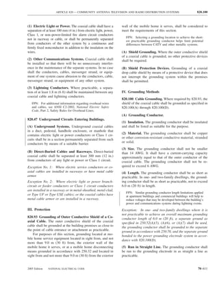 ARTICLE 820 — COMMUNITY ANTENNA TELEVISION AND RADIO DISTRIBUTION SYSTEMS                                820.100



(1) Electric Light or Power. The coaxial cable shall have a         wall of the mobile home it serves, shall be considered to
separation of at least 100 mm (4 in.) from electric light, power,   meet the requirements of this section.
Class 1, or non–power-limited ﬁre alarm circuit conductors
                                                                       FPN: Selecting a grounding location to achieve the short-
not in raceway or cable, or shall be permanently separated             est practicable grounding conductor helps limit potential
from conductors of the other system by a continuous and                differences between CATV and other metallic systems.
ﬁrmly ﬁxed nonconductor in addition to the insulation on the
wires.                                                              (A) Shield Grounding. Where the outer conductive shield
                                                                    of a coaxial cable is grounded, no other protective devices
(2) Other Communications Systems. Coaxial cable shall               shall be required.
be installed so that there will be no unnecessary interfer-
ence in the maintenance of the separate systems. In no case         (B) Shield Protection Devices. Grounding of a coaxial
shall the conductors, cables, messenger strand, or equip-           drop cable shield by means of a protective device that does
ment of one system cause abrasion to the conductors, cable,         not interrupt the grounding system within the premises
messenger strand, or equipment of any other system.                 shall be permitted.
(3) Lightning Conductors. Where practicable, a separa-
tion of at least 1.8 m (6 ft) shall be maintained between any       IV. Grounding Methods
coaxial cable and lightning conductors.
                                                                    820.100 Cable Grounding. Where required by 820.93, the
   FPN: For additional information regarding overhead wires         shield of the coaxial cable shall be grounded as speciﬁed in
   and cables, see ANSI C2-2002, National Electric Safety           820.100(A) through 820.100(D).
   Code, Part 2, Safety Rules for Overhead Lines.
                                                                    (A) Grounding Conductor.
820.47 Underground Circuits Entering Buildings.
                                                                    (1) Insulation. The grounding conductor shall be insulated
(A) Underground Systems. Underground coaxial cables                 and shall be listed as suitable for the purpose.
in a duct, pedestal, handhole enclosure, or manhole that
                                                                    (2) Material. The grounding conductor shall be copper
contains electric light or power conductors or Class 1 cir-
                                                                    or other corrosion-resistant conductive material, stranded
cuits shall be in a section permanently separated from such
                                                                    or solid.
conductors by means of a suitable barrier.
                                                                    (3) Size. The grounding conductor shall not be smaller
(B) Direct-Buried Cables and Raceways. Direct-buried                than 14 AWG. It shall have a current-carrying capacity
coaxial cable shall be separated at least 300 mm (12 in.)           approximately equal to that of the outer conductor of the
from conductors of any light or power or Class 1 circuit.           coaxial cable. The grounding conductor shall not be re-
Exception No. 1: Where electric service conductors or co-           quired to exceed 6 AWG.
axial cables are installed in raceways or have metal cable          (4) Length. The grounding conductor shall be as short as
armor.                                                              practicable. In one- and two-family dwellings, the ground-
Exception No. 2: Where electric light or power branch-              ing conductor shall be as short as practicable, not to exceed
circuit or feeder conductors or Class 1 circuit conductors          6.0 m (20 ft) in length.
are installed in a raceway or in metal-sheathed, metal-clad,
                                                                       FPN: Similar grounding conductor length limitations applied
or Type UF or Type USE cables; or the coaxial cables have              at apartment buildings and commercial buildings will help to
metal cable armor or are installed in a raceway.                       reduce voltages that may be developed between the building’s
                                                                       power and communications systems during lightning events.
III. Protection                                                     Exception: In one- and two-family dwellings where it is
                                                                    not practicable to achieve an overall maximum grounding
820.93 Grounding of Outer Conductive Shield of a Co-                conductor length of 6.0 m (20 ft), a separate ground as
axial Cable. The outer conductive shield of the coaxial             speciﬁed in 250.52(A)(5), (A)(6), or (A)(7) shall be used,
cable shall be grounded at the building premises as close to        the grounding conductor shall be grounded to the separate
the point of cable entrance or attachment as practicable.           ground in accordance with 250.70, and the separate ground
    For purposes of this section, grounding located at mo-          bonded to the power grounding electrode system in accor-
bile home service equipment located in sight from, and not          dance with 820.100(D).
more than 9.0 m (30 ft) from, the exterior wall of the
mobile home it serves, or at a mobile home disconnecting            (5) Run in Straight Line. The grounding conductor shall
means grounded in accordance with 250.32 and located in             be run to the grounding electrode in as straight a line as
sight from and not more than 9.0 m (30 ft) from the exterior        practicable.


2005 Edition   NATIONAL ELECTRICAL CODE                                                                                       70–611
 