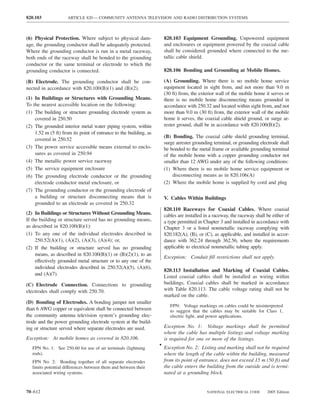 820.103              ARTICLE 820 — COMMUNITY ANTENNA TELEVISION AND RADIO DISTRIBUTION SYSTEMS



(6) Physical Protection. Where subject to physical dam-              820.103 Equipment Grounding. Unpowered equipment
age, the grounding conductor shall be adequately protected.          and enclosures or equipment powered by the coaxial cable
Where the grounding conductor is run in a metal raceway,             shall be considered grounded where connected to the me-
both ends of the raceway shall be bonded to the grounding            tallic cable shield.
conductor or the same terminal or electrode to which the
grounding conductor is connected.                                    820.106 Bonding and Grounding at Mobile Homes.

(B) Electrode. The grounding conductor shall be con-                 (A) Grounding. Where there is no mobile home service
nected in accordance with 820.100(B)(1) and (B)(2).                  equipment located in sight from, and not more than 9.0 m
                                                                     (30 ft) from, the exterior wall of the mobile home it serves or
(1) In Buildings or Structures with Grounding Means.                 there is no mobile home disconnecting means grounded in
To the nearest accessible location on the following:                 accordance with 250.32 and located within sight from, and not
(1) The building or structure grounding electrode system as          more than 9.0 m (30 ft) from, the exterior wall of the mobile
    covered in 250.50                                                home it serves, the coaxial cable shield ground, or surge ar-
(2) The grounded interior metal water piping system, within          rester ground, shall be in accordance with 820.100(B)(2).
    1.52 m (5 ft) from its point of entrance to the building, as
                                                                     (B) Bonding. The coaxial cable shield grounding terminal,
    covered in 250.52
                                                                     surge arrester grounding terminal, or grounding electrode shall
(3) The power service accessible means external to enclo-            be bonded to the metal frame or available grounding terminal
    sures as covered in 250.94                                       of the mobile home with a copper grounding conductor not
(4) The metallic power service raceway                               smaller than 12 AWG under any of the following conditions:
(5) The service equipment enclosure                                  (1) Where there is no mobile home service equipment or
(6) The grounding electrode conductor or the grounding                   disconnecting means as in 820.106(A)
    electrode conductor metal enclosure, or                          (2) Where the mobile home is supplied by cord and plug
(7) The grounding conductor or the grounding electrode of
    a building or structure disconnecting means that is              V. Cables Within Buildings
    grounded to an electrode as covered in 250.32
                                                                     820.110 Raceways for Coaxial Cables. Where coaxial
(2) In Buildings or Structures Without Grounding Means.              cables are installed in a raceway, the raceway shall be either of
If the building or structure served has no grounding means,          a type permitted in Chapter 3 and installed in accordance with
as described in 820.100(B)(1):                                       Chapter 3 or a listed nonmetallic raceway complying with
(1) To any one of the individual electrodes described in             820.182(A), (B), or (C), as applicable, and installed in accor-
     250.52(A)(1), (A)(2), (A)(3), (A)(4); or,                       dance with 362.24 through 362.56, where the requirements
(2) If the building or structure served has no grounding             applicable to electrical nonmetallic tubing apply.
     means, as described in 820.100(B)(1) or (B)(2)(1), to an
                                                                     Exception: Conduit ﬁll restrictions shall not apply.
     effectively grounded metal structure or to any one of the
     individual electrodes described in 250.52(A)(5), (A)(6),
                                                                     820.113 Installation and Marking of Coaxial Cables.
     and (A)(7).
                                                                     Listed coaxial cables shall be installed as wiring within
(C) Electrode Connection. Connections to grounding                   buildings. Coaxial cables shall be marked in accordance
electrodes shall comply with 250.70.                                 with Table 820.113. The cable voltage rating shall not be
                                                                     marked on the cable.
(D) Bonding of Electrodes. A bonding jumper not smaller
                                                                        FPN: Voltage markings on cables could be misinterpreted
than 6 AWG copper or equivalent shall be connected between              to suggest that the cables may be suitable for Class 1,
the community antenna television system’s grounding elec-               electric light, and power applications.
trode and the power grounding electrode system at the build-
ing or structure served where separate electrodes are used.          Exception No. 1: Voltage markings shall be permitted
                                                                     where the cable has multiple listings and voltage marking
Exception: At mobile homes as covered in 820.106.                    is required for one or more of the listings.
                                                                   • Exception No. 2: Listing and marking shall not be required
   FPN No. 1: See 250.60 for use of air terminals (lightning
   rods).                                                            where the length of the cable within the building, measured
   FPN No. 2: Bonding together of all separate electrodes            from its point of entrance, does not exceed 15 m (50 ft) and
   limits potential differences between them and between their       the cable enters the building from the outside and is termi-
   associated wiring systems.                                        nated at a grounding block.


70–612                                                                                     NATIONAL ELECTRICAL CODE       2005 Edition
 