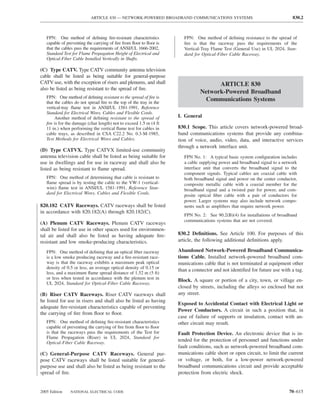 ARTICLE 830 — NETWORK-POWERED BROADBAND COMMUNICATIONS SYSTEMS                                     830.2



   FPN: One method of deﬁning ﬁre-resistant characteristics             FPN: One method of deﬁning resistance to the spread of
   capable of preventing the carrying of ﬁre from ﬂoor to ﬂoor is       ﬁre is that the raceway pass the requirements of the
   that the cables pass the requirements of ANSI/UL 1666-2002,          Vertical-Tray Flame Test (General Use) in UL 2024, Stan-
   Standard Test for Flame Propagation Height of Electrical and         dard for Optical-Fiber Cable Raceway.
   Optical-Fiber Cable Installed Vertically in Shafts.

(C) Type CATV. Type CATV community antenna television
cable shall be listed as being suitable for general-purpose
CATV use, with the exception of risers and plenums, and shall                         ARTICLE 830
also be listed as being resistant to the spread of ﬁre.
                                                                                Network-Powered Broadband
   FPN: One method of deﬁning resistant to the spread of ﬁre is
   that the cables do not spread ﬁre to the top of the tray in the
                                                                                 Communications Systems
   vertical-tray ﬂame test in ANSI/UL 1581-1991, Reference
   Standard for Electrical Wires, Cables and Flexible Cords.
        Another method of deﬁning resistant to the spread of         I. General
   ﬁre is for the damage (char length) not to exceed 1.5 m (4 ft
   11 in.) when performing the vertical ﬂame test for cables in      830.1 Scope. This article covers network-powered broad-
   cable trays, as described in CSA C22.2 No. 0.3-M-1985,            band communications systems that provide any combina-
   Test Methods for Electrical Wires and Cables.                     tion of voice, audio, video, data, and interactive services
                                                                     through a network interface unit.
(D) Type CATVX. Type CATVX limited-use community
antenna television cable shall be listed as being suitable for          FPN No. 1: A typical basic system conﬁguration includes
use in dwellings and for use in raceway and shall also be               a cable supplying power and broadband signal to a network
listed as being resistant to ﬂame spread.                               interface unit that converts the broadband signal to the
                                                                        component signals. Typical cables are coaxial cable with
   FPN: One method of determining that cable is resistant to            both broadband signal and power on the center conductor,
   ﬂame spread is by testing the cable to the VW-1 (vertical-           composite metallic cable with a coaxial member for the
   wire) ﬂame test in ANSI/UL 1581-1991, Reference Stan-                broadband signal and a twisted pair for power, and com-
   dard for Electrical Wires, Cables and Flexible Cords.                posite optical ﬁber cable with a pair of conductors for
                                                                        power. Larger systems may also include network compo-
820.182 CATV Raceways. CATV raceways shall be listed                    nents such as ampliﬁers that require network power.
in accordance with 820.182(A) through 820.182(C).
                                                                        FPN No. 2: See 90.2(B)(4) for installations of broadband
                                                                        communications systems that are not covered.
(A) Plenum CATV Raceways. Plenum CATV raceways
shall be listed for use in other spaces used for environmen-
tal air and shall also be listed as having adequate ﬁre-             830.2 Deﬁnitions. See Article 100. For purposes of this
resistant and low smoke-producing characteristics.                   article, the following additional deﬁnitions apply.

   FPN: One method of deﬁning that an optical ﬁber raceway           Abandoned Network-Powered Broadband Communica-
   is a low smoke producing raceway and a ﬁre-resistant race-        tions Cable. Installed network-powered broadband com-
   way is that the raceway exhibits a maximum peak optical           munications cable that is not terminated at equipment other
   density of 0.5 or less, an average optical density of 0.15 or
                                                                     than a connector and not identiﬁed for future use with a tag.
   less, and a maximum ﬂame spread distance of 1.52 m (5 ft)
   or less when tested in accordance with the plenum test in         Block. A square or portion of a city, town, or village en-
   UL 2024, Standard for Optical-Fiber Cable Raceway.
                                                                     closed by streets, including the alleys so enclosed but not
(B) Riser CATV Raceways. Riser CATV raceways shall                   any street.
be listed for use in risers and shall also be listed as having
                                                                     Exposed to Accidental Contact with Electrical Light or
adequate ﬁre-resistant characteristics capable of preventing
                                                                     Power Conductors. A circuit in such a position that, in
the carrying of ﬁre from ﬂoor to ﬂoor.
                                                                     case of failure of supports or insulation, contact with an-
   FPN: One method of deﬁning ﬁre-resistant characteristics          other circuit may result.
   capable of preventing the carrying of ﬁre from ﬂoor to ﬂoor
   is that the raceways pass the requirements of the Test for        Fault Protection Device. An electronic device that is in-
   Flame Propagation (Riser) in UL 2024, Standard for
   Optical-Fiber Cable Raceway.
                                                                     tended for the protection of personnel and functions under
                                                                     fault conditions, such as network-powered broadband com-
(C) General-Purpose CATV Raceways. General pur-                      munications cable short or open circuit, to limit the current
pose CATV raceways shall be listed suitable for general-             or voltage, or both, for a low-power network-powered
purpose use and shall also be listed as being resistant to the       broadband communications circuit and provide acceptable
spread of ﬁre.                                                       protection from electric shock.


2005 Edition    NATIONAL ELECTRICAL CODE                                                                                     70–615
 
