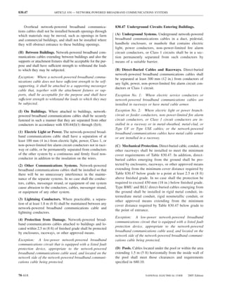 830.47                   ARTICLE 830 — NETWORK-POWERED BROADBAND COMMUNICATIONS SYSTEMS



    Overhead network-powered broadband communica-                 830.47 Underground Circuits Entering Buildings.
tions cables shall not be installed beneath openings through
which materials may be moved, such as openings in farm            (A) Underground Systems. Underground network-powered
and commercial buildings, and shall not be installed where        broadband communications cables in a duct, pedestal,
they will obstruct entrance to these building openings.           handhole enclosure, or manhole that contains electric
                                                                  light, power conductors, non–power-limited ﬁre alarm
(H) Between Buildings. Network-powered broadband com-             circuit conductors, or Class 1 circuits shall be in a sec-
munications cables extending between buildings and also the       tion permanently separated from such conductors by
supports or attachment ﬁxtures shall be acceptable for the pur-   means of a suitable barrier.
pose and shall have sufficient strength to withstand the loads
to which they may be subjected.                                   (B) Direct-Buried Cables and Raceways. Direct-buried
                                                                  network-powered broadband communications cables shall
Exception: Where a network-powered broadband commu-               be separated at least 300 mm (12 in.) from conductors of
nications cable does not have suffıcient strength to be self-
                                                                  any light, power, non–power-limited ﬁre alarm circuit con-
supporting, it shall be attached to a supporting messenger
                                                                  ductors or Class 1 circuit.
cable that, together with the attachment ﬁxtures or sup-
ports, shall be acceptable for the purpose and shall have         Exception No. 1: Where electric service conductors or
suffıcient strength to withstand the loads to which they may      network-powered broadband communications cables are
be subjected.                                                     installed in raceways or have metal cable armor.
(I) On Buildings. Where attached to buildings, network-           Exception No. 2: Where electric light or power branch-
powered broadband communications cables shall be securely         circuit or feeder conductors, non–power-limited ﬁre alarm
fastened in such a manner that they are separated from other      circuit conductors, or Class 1 circuit conductors are in-
conductors in accordance with 830.44(I)(1) through (I)(4).        stalled in a raceway or in metal-sheathed, metal-clad, or
                                                                  Type UF or Type USE cables; or the network-powered
(1) Electric Light or Power. The network-powered broad-           broadband communications cables have metal cable armor
band communications cable shall have a separation of at           or are installed in a raceway.
least 100 mm (4 in.) from electric light, power, Class 1, or
non–power-limited ﬁre alarm circuit conductors not in race-       (C) Mechanical Protection. Direct-buried cable, conduit, or
way or cable, or be permanently separated from conductors         other raceways shall be installed to meet the minimum
of the other system by a continuous and ﬁrmly ﬁxed non-           cover requirements of Table 830.47. In addition, direct-
conductor in addition to the insulation on the wires.             buried cables emerging from the ground shall be pro-
(2) Other Communications Systems. Network-powered                 tected by enclosures, raceways, or other approved means
broadband communications cables shall be installed so that        extending from the minimum cover distance required by
there will be no unnecessary interference in the mainte-          Table 830.47 below grade to a point at least 2.5 m (8 ft)
nance of the separate systems. In no case shall the conduc-       above ﬁnished grade. In no case shall the protection be
tors, cables, messenger strand, or equipment of one system        required to exceed 450 mm (18 in.) below ﬁnished grade.
cause abrasion to the conductors, cables, messenger strand,       Type BMU and BLU direct-buried cables emerging from
or equipment of any other system.                                 the ground shall be installed in rigid metal conduit, in-
                                                                  termediate metal conduit, rigid nonmetallic conduit, or
(3) Lightning Conductors. Where practicable, a separa-            other approved means extending from the minimum
tion of at least 1.8 m (6 ft) shall be maintained between any
                                                                  cover distance required by Table 830.47 below grade to
network-powered broadband communications cable and
                                                                  the point of entrance.
lightning conductors.
                                                                  Exception: A low-power network-powered broadband
(4) Protection from Damage. Network-powered broad-
                                                                  communications circuit that is equipped with a listed fault
band communications cables attached to buildings and lo-
                                                                  protection device, appropriate to the network-powered
cated within 2.5 m (8 ft) of ﬁnished grade shall be protected
                                                                  broadband communications cable used, and located on the
by enclosures, raceways, or other approved means.
                                                                  network side of the network-powered broadband communi-
Exception: A low-power network-powered broadband                  cations cable being protected.
communications circuit that is equipped with a listed fault
protection device, appropriate to the network-powered             (D) Pools. Cables located under the pool or within the area
broadband communications cable used, and located on the           extending 1.5 m (5 ft) horizontally from the inside wall of
network side of the network-powered broadband communi-            the pool shall meet those clearances and requirements
cations cable being protected.                                    speciﬁed in 680.10.


70–618                                                                                NATIONAL ELECTRICAL CODE    2005 Edition
 