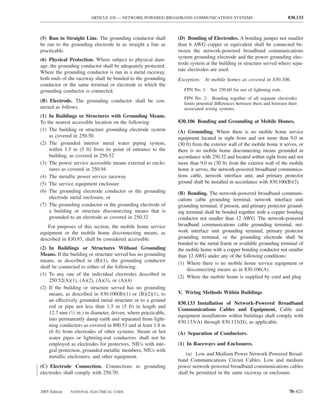 ARTICLE 830 — NETWORK-POWERED BROADBAND COMMUNICATIONS SYSTEMS                                   830.133



(5) Run in Straight Line. The grounding conductor shall         (D) Bonding of Electrodes. A bonding jumper not smaller
be run to the grounding electrode in as straight a line as      than 6 AWG copper or equivalent shall be connected be-
practicable.                                                    tween the network-powered broadband communications
                                                                system grounding electrode and the power grounding elec-
(6) Physical Protection. Where subject to physical dam-
                                                                trode system at the building or structure served where sepa-
age, the grounding conductor shall be adequately protected.
                                                                rate electrodes are used.
Where the grounding conductor is run in a metal raceway,
both ends of the raceway shall be bonded to the grounding       Exception: At mobile homes as covered in 830.106.
conductor or the same terminal or electrode to which the
grounding conductor is connected.                                  FPN No. 1: See 250.60 for use of lightning rods.
                                                                   FPN No. 2: Bonding together of all separate electrodes
(B) Electrode. The grounding conductor shall be con-               limits potential differences between them and between their
nected as follows.                                                 associated wiring systems.
(1) In Buildings or Structures with Grounding Means.
To the nearest accessible location on the following:            830.106 Bonding and Grounding at Mobile Homes.
(1) The building or structure grounding electrode system        (A) Grounding. Where there is no mobile home service
    as covered in 250.50                                        equipment located in sight from and not more than 9.0 m
(2) The grounded interior metal water piping system,            (30 ft) from the exterior wall of the mobile home it serves, or
    within 1.5 m (5 ft) from its point of entrance to the       there is no mobile home disconnecting means grounded in
    building, as covered in 250.52                              accordance with 250.32 and located within sight from and not
(3) The power service accessible means external to enclo-       more than 9.0 m (30 ft) from the exterior wall of the mobile
    sures as covered in 250.94                                  home it serves, the network-powered broadband communica-
(4) The metallic power service raceway                          tions cable, network interface unit, and primary protector
(5) The service equipment enclosure                             ground shall be installed in accordance with 830.100(B)(2).
(6) The grounding electrode conductor or the grounding          (B) Bonding. The network-powered broadband communi-
    electrode metal enclosure, or                               cations cable grounding terminal, network interface unit
(7) The grounding conductor or the grounding electrode of       grounding terminal, if present, and primary protector ground-
    a building or structure disconnecting means that is         ing terminal shall be bonded together with a copper bonding
    grounded to an electrode as covered in 250.32               conductor not smaller than 12 AWG. The network-powered
   For purposes of this section, the mobile home service        broadband communications cable grounding terminal, net-
equipment or the mobile home disconnecting means, as            work interface unit grounding terminal, primary protector
described in 830.93, shall be considered accessible.            grounding terminal, or the grounding electrode shall be
                                                                bonded to the metal frame or available grounding terminal of
(2) In Buildings or Structures Without Grounding                the mobile home with a copper bonding conductor not smaller
Means. If the building or structure served has no grounding     than 12 AWG under any of the following conditions:
means, as described in (B)(1), the grounding conductor
                                                                (1) Where there is no mobile home service equipment or
shall be connected to either of the following:
                                                                     disconnecting means as in 830.106(A)
(1) To any one of the individual electrodes described in
                                                                (2) Where the mobile home is supplied by cord and plug
    250.52(A)(1), (A)(2), (A)(3), or (A)(4)
(2) If the building or structure served has no grounding
    means, as described in 830.100(B)(1) or (B)(2)(1), to       V. Wiring Methods Within Buildings
    an effectively grounded metal structure or to a ground
                                                                830.133 Installation of Network-Powered Broadband
    rod or pipe not less than 1.5 m (5 ft) in length and
                                                                Communications Cables and Equipment. Cable and
    12.7 mm (1⁄2 in.) in diameter, driven, where practicable,
                                                                equipment installations within buildings shall comply with
    into permanently damp earth and separated from light-
                                                                830.133(A) through 830.133(D), as applicable.
    ning conductors as covered in 800.53 and at least 1.8 m
    (6 ft) from electrodes of other systems. Steam or hot       (A) Separation of Conductors.
    water pipes or lightning-rod conductors shall not be
    employed as electrodes for protectors, NIUs with inte-      (1) In Raceways and Enclosures.
    gral protection, grounded metallic members, NIUs with
                                                                    (a) Low and Medium Power Network-Powered Broad-
    metallic enclosures, and other equipment.
                                                                band Communications Circuit Cables. Low and medium
(C) Electrode Connection. Connections to grounding              power network-powered broadband communications cables
electrodes shall comply with 250.70.                            shall be permitted in the same raceway or enclosure.


2005 Edition   NATIONAL ELECTRICAL CODE                                                                                  70–621
 