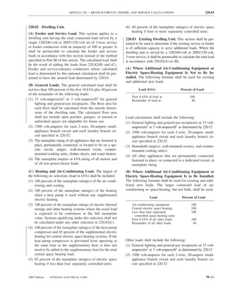 ARTICLE 220 — BRANCH-CIRCUIT, FEEDER, AND SERVICE CALCULATIONS                                    220.83



220.82 Dwelling Unit.                                             (6) 40 percent of the nameplate rating(s) of electric space
                                                                      heating if four or more separately controlled units.
(A) Feeder and Service Load. This section applies to a
dwelling unit having the total connected load served by a         220.83 Existing Dwelling Unit. This section shall be per-
single 120/240-volt or 208Y/120-volt set of 3-wire service        mitted to be used to determine if the existing service or feeder
or feeder conductors with an ampacity of 100 or greater. It       is of sufficient capacity to serve additional loads. Where the
shall be permissible to calculate the feeder and service          dwelling unit is served by a 120/240-volt or 208Y/120-volt,
loads in accordance with this section instead of the method       3-wire service, it shall be permissible to calculate the total load
speciﬁed in Part III of this article. The calculated load shall   in accordance with 220.83(A) or (B).
be the result of adding the loads from 220.82(B) and (C).
Feeder and service-entrance conductors whose calculated           (A) Where Additional Air-Conditioning Equipment or
load is determined by this optional calculation shall be per-     Electric Space-Heating Equipment Is Not to Be In-
mitted to have the neutral load determined by 220.61.             stalled. The following formula shall be used for existing
                                                                  and additional new loads.
(B) General Loads. The general calculated load shall be
not less than 100 percent of the ﬁrst 10 kVA plus 40 percent               Load (kVA)                      Percent of Load
of the remainder of the following loads:
                                                                      First 8 kVA of load at                      100
(1) 33 volt-amperes/m2 or 3 volt-amperes/ft2 for general              Remainder of load at                         40
    lighting and general-use receptacles. The ﬂoor area for
    each ﬂoor shall be calculated from the outside dimen-
    sions of the dwelling unit. The calculated ﬂoor area
    shall not include open porches, garages, or unused or         Load calculations shall include the following:
    unﬁnished spaces not adaptable for future use.                (1) General lighting and general-use receptacles at 33 volt-
(2) 1500 volt-amperes for each 2-wire, 20-ampere small-               amperes/m2 or 3 volt-amperes/ft2 as determined by 220.12
    appliance branch circuit and each laundry branch cir-         (2) 1500 volt-amperes for each 2-wire, 20-ampere small-
    cuit speciﬁed in 220.52.                                          appliance branch circuit and each laundry branch cir-
(3) The nameplate rating of all appliances that are fastened in       cuit speciﬁed in 220.52
    place, permanently connected, or located to be on a spe-      (3) Household range(s), wall-mounted oven(s), and counter-
    ciﬁc circuit, ranges, wall-mounted ovens, counter-                mounted cooking unit(s)
    mounted cooking units, clothes dryers, and water heaters.
                                                                  (4) All other appliances that are permanently connected,
(4) The nameplate ampere or kVA rating of all motors and              fastened in place, or connected to a dedicated circuit, at
    of all low-power-factor loads.                                    nameplate rating
(C) Heating and Air-Conditioning Load. The largest of             (B) Where Additional Air-Conditioning Equipment or
the following six selections (load in kVA) shall be included:     Electric Space-Heating Equipment Is to Be Installed.
(1) 100 percent of the nameplate rating(s) of the air condi-      The following formula shall be used for existing and addi-
     tioning and cooling.                                         tional new loads. The larger connected load of air-
(2) 100 percent of the nameplate rating(s) of the heating         conditioning or space-heating, but not both, shall be used.
     when a heat pump is used without any supplemental
                                                                                    Load                    Percent of Load
     electric heating.
(3) 100 percent of the nameplate ratings of electric thermal          Air-conditioning equipment                   100
     storage and other heating systems where the usual load           Central electric space heating               100
     is expected to be continuous at the full nameplate               Less than four separately                    100
                                                                        controlled space-heating units
     value. Systems qualifying under this selection shall not         First 8 kVA of all other loads               100
     be calculated under any other selection in 220.82(C).            Remainder of all other loads                  40
(4) 100 percent of the nameplate rating(s) of the heat pump
     compressor and 65 percent of the supplemental electric
     heating for central electric space heating systems. If the
     heat pump compressor is prevented from operating at          Other loads shall include the following:
     the same time as the supplementary heat, it does not         (1) General lighting and general-use receptacles at 33 volt-
     need to be added to the supplementary heat for the total         amperes/m2 or 3 volt-amperes/ft2 as determined by 220.12
     central space heating load.                                  (2) 1500 volt-amperes for each 2-wire, 20-ampere small-
(5) 65 percent of the nameplate rating(s) of electric space           appliance branch circuit and each laundry branch cir-
     heating if less than four separately controlled units.           cuit speciﬁed in 220.52


2005 Edition   NATIONAL ELECTRICAL CODE                                                                                       70–63
 
