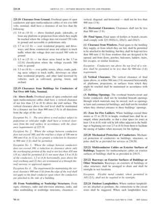 225.18                             ARTICLE 225 — OUTSIDE BRANCH CIRCUITS AND FEEDERS



225.18 Clearance from Ground. Overhead spans of open            vertical, diagonal, and horizontal — shall not be less than
conductors and open multiconductor cables of not over 600       900 mm (3 ft).
volts, nominal, shall have a clearance of not less than the
following:                                                      (C) Horizontal Clearances. Clearances shall not be less
                                                                than 900 mm (3 ft).
(1) 3.0 m (10 ft) — above ﬁnished grade, sidewalks, or
     from any platform or projection from which they might      (D) Final Spans. Final spans of feeders or branch circuits
     be reached where the voltage does not exceed 150 volts     shall comply with 225.19(D)(1), (D)(2), and (D)(3).
     to ground and accessible to pedestrians only
(2) 3.7 m (12 ft) — over residential property and drive-        (1) Clearance from Windows. Final spans to the building
     ways, and those commercial areas not subject to truck      they supply, or from which they are fed, shall be permitted
     traffic where the voltage does not exceed 300 volts to     to be attached to the building, but they shall be kept not less
     ground                                                     than 900 mm (3 ft) from windows that are designed to be
                                                                opened, and from doors, porches, balconies, ladders, stairs,
(3) 4.5 m (15 ft) — for those areas listed in the 3.7-m
                                                                ﬁre escapes, or similar locations.
     (12-ft) classiﬁcation where the voltage exceeds 300
     volts to ground                                            Exception: Conductors run above the top level of a win-
(4) 5.5 m (18 ft) — over public streets, alleys, roads, park-   dow shall be permitted to be less than the 900-mm (3-ft)
     ing areas subject to truck traffic, driveways on other     requirement.
     than residential property, and other land traversed by     (2) Vertical Clearance. The vertical clearance of ﬁnal
     vehicles, such as cultivated, grazing, forest, and         spans above, or within 900 mm (3 ft) measured horizontally
     orchard                                                    of, platforms, projections, or surfaces from which they
                                                                might be reached shall be maintained in accordance with
225.19 Clearances from Buildings for Conductors of
                                                                225.18.
Not Over 600 Volts, Nominal.
                                                                (3) Building Openings. The overhead branch-circuit and
(A) Above Roofs. Overhead spans of open conductors and          feeder conductors shall not be installed beneath openings
open multiconductor cables shall have a vertical clearance      through which materials may be moved, such as openings
of not less than 2.5 m (8 ft) above the roof surface. The       in farm and commercial buildings, and shall not be installed
vertical clearance above the roof level shall be maintained     where they obstruct entrance to these buildings’ openings.
for a distance not less than 900 mm (3 ft) in all directions
from the edge of the roof.                                      (E) Zone for Fire Ladders. Where buildings exceed three
                                                                stories or 15 m (50 ft) in height, overhead lines shall be ar-
Exception No. 1: The area above a roof surface subject to
                                                                ranged, where practicable, so that a clear space (or zone) at
pedestrian or vehicular traffıc shall have a vertical clear-
                                                                least 1.8 m (6 ft) wide will be left either adjacent to the build-
ance from the roof surface in accordance with the clear-
                                                                ings or beginning not over 2.5 m (8 ft) from them to facilitate
ance requirements of 225.18.
                                                                the raising of ladders when necessary for ﬁre ﬁghting.
Exception No. 2: Where the voltage between conductors
does not exceed 300, and the roof has a slope of 100 mm in      225.20 Mechanical Protection of Conductors. Mechani-
300 mm (4 in. in 12 in.) or greater, a reduction in clearance   cal protection of conductors on buildings, structures, or
to 900 mm (3 ft) shall be permitted.                            poles shall be as provided for services in 230.50.
Exception No. 3: Where the voltage between conductors
does not exceed 300, a reduction in clearance above only        225.21 Multiconductor Cables on Exterior Surfaces of
the overhanging portion of the roof to not less than 450 mm     Buildings. Supports for multiconductor cables on exterior
(18 in.) shall be permitted if (1) not more than 1.8 m (6 ft)   surfaces of buildings shall be as provided in 230.51.
of the conductors, 1.2 m (4 ft) horizontally, pass above the
roof overhang and (2) they are terminated at a through-the-     225.22 Raceways on Exterior Surfaces of Buildings or
roof raceway or approved support.                               Other Structures. Raceways on exteriors of buildings or
                                                                other structures shall be arranged to drain and shall be
Exception No. 4: The requirement for maintaining the ver-       raintight in wet locations.
tical clearance 900 mm (3 ft) from the edge of the roof shall
not apply to the ﬁnal conductor span where the conductors       Exception: Flexible metal conduit, where permitted in
are attached to the side of a building.                         348.12(1), shall not be required to be raintight.

(B) From Nonbuilding or Nonbridge Structures. From              225.24 Outdoor Lampholders. Where outdoor lamphold-
signs, chimneys, radio and television antennas, tanks, and      ers are attached as pendants, the connections to the circuit
other nonbuilding or nonbridge structures, clearances —         wires shall be staggered. Where such lampholders have


70–68                                                                                 NATIONAL ELECTRICAL CODE        2005 Edition
 