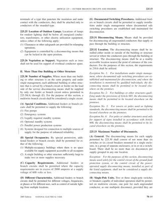 ARTICLE 225 — OUTSIDE BRANCH CIRCUITS AND FEEDERS                                     225.33



terminals of a type that puncture the insulation and make            (E) Documented Switching Procedures. Additional feed-
contact with the conductors, they shall be attached only to          ers or branch circuits shall be permitted to supply installa-
conductors of the stranded type.                                     tions under single management where documented safe
                                                                     switching procedures are established and maintained for
225.25 Location of Outdoor Lamps. Locations of lamps                 disconnection.
for outdoor lighting shall be below all energized conduc-
tors, transformers, or other electric utilization equipment,         225.31 Disconnecting Means. Means shall be provided
unless either of the following apply:                                for disconnecting all ungrounded conductors that supply or
(1) Clearances or other safeguards are provided for relamping        pass through the building or structure.
     operations.
                                                                     225.32 Location. The disconnecting means shall be in-
(2) Equipment is controlled by a disconnecting means that
                                                                     stalled either inside or outside of the building or structure
     can be locked in the open position.
                                                                     served or where the conductors pass through the building or
                                                                     structure. The disconnecting means shall be at a readily
225.26 Vegetation as Support. Vegetation such as trees
                                                                     accessible location nearest the point of entrance of the con-
shall not be used for support of overhead conductor spans.
                                                                     ductors. For the purposes of this section, the requirements
                                                                     in 230.6 shall be utilized.
II. More Than One Building or Other Structure
                                                                     Exception No. 1: For installations under single manage-
225.30 Number of Supplies. Where more than one build-                ment, where documented safe switching procedures are es-
ing or other structure is on the same property and under             tablished and maintained for disconnection, and where the
single management, each additional building or other struc-          installation is monitored by qualiﬁed individuals, the dis-
ture that is served by a branch circuit or feeder on the load        connecting means shall be permitted to be located else-
side of the service disconnecting means shall be supplied            where on the premises.
by only one feeder or branch circuit unless permitted in             Exception No. 2: For buildings or other structures quali-
225.30(A) through (E). For the purpose of this section, a            fying under the provisions of Article 685, the disconnecting
multiwire branch circuit shall be considered a single circuit.       means shall be permitted to be located elsewhere on the
                                                                     premises.
(A) Special Conditions. Additional feeders or branch cir-
cuits shall be permitted to supply the following:                    Exception No. 3: For towers or poles used as lighting
                                                                     standards, the disconnecting means shall be permitted to be
(1) Fire pumps
                                                                     located elsewhere on the premises.
(2) Emergency systems
                                                                     Exception No. 4: For poles or similar structures used only
(3) Legally required standby systems
                                                                     for support of signs installed in accordance with Article
(4) Optional standby systems                                         600, the disconnecting means shall be permitted to be lo-
(5) Parallel power production systems                                cated elsewhere on the premises.
(6) Systems designed for connection to multiple sources of
    supply for the purpose of enhanced reliability                   225.33 Maximum Number of Disconnects.

(B) Special Occupancies. By special permission, addi-                (A) General. The disconnecting means for each supply
tional feeders or branch circuits shall be permitted for ei-         permitted by 225.30 shall consist of not more than six
ther of the following:                                               switches or six circuit breakers mounted in a single enclo-
                                                                     sure, in a group of separate enclosures, or in or on a switch-
(1) Multiple-occupancy buildings where there is no space
                                                                     board. There shall be no more than six disconnects per
    available for supply equipment accessible to all occupants
                                                                     supply grouped in any one location.
(2) A single building or other structure sufficiently large to
    make two or more supplies necessary                              Exception: For the purposes of this section, disconnecting
                                                                     means used solely for the control circuit of the ground-fault
(C) Capacity Requirements. Additional feeders or                     protection system, or the control circuit of the power-
branch circuits shall be permitted where the capacity                operated supply disconnecting means, installed as part of
requirements are in excess of 2000 amperes at a supply               the listed equipment, shall not be considered a supply dis-
voltage of 600 volts or less.                                        connecting means.

(D) Different Characteristics. Additional feeders or branch          (B) Single-Pole Units. Two or three single-pole switches
circuits shall be permitted for different voltages, frequencies,     or breakers capable of individual operation shall be permit-
or phases or for different uses, such as control of outside light-   ted on multiwire circuits, one pole for each ungrounded
ing from multiple locations.                                         conductor, as one multipole disconnect, provided they are


2005 Edition   NATIONAL ELECTRICAL CODE                                                                                      70–69
 