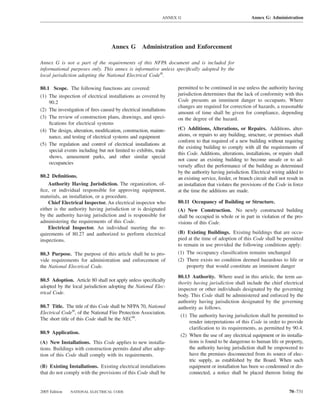 ANNEX G                                    Annex G: Administration




                                    Annex G        Administration and Enforcement

Annex G is not a part of the requirements of this NFPA document and is included for
informational purposes only. This annex is informative unless speciﬁcally adopted by the
local jurisdiction adopting the National Electrical Code®.

80.1 Scope. The following functions are covered:                   permitted to be continued in use unless the authority having
(1) The inspection of electrical installations as covered by       jurisdiction determines that the lack of conformity with this
    90.2                                                           Code presents an imminent danger to occupants. Where
                                                                   changes are required for correction of hazards, a reasonable
(2) The investigation of ﬁres caused by electrical installations
                                                                   amount of time shall be given for compliance, depending
(3) The review of construction plans, drawings, and speci-         on the degree of the hazard.
    ﬁcations for electrical systems
(4) The design, alteration, modiﬁcation, construction, mainte-     (C) Additions, Alterations, or Repairs. Additions, alter-
    nance, and testing of electrical systems and equipment         ations, or repairs to any building, structure, or premises shall
                                                                   conform to that required of a new building without requiring
(5) The regulation and control of electrical installations at
                                                                   the existing building to comply with all the requirements of
    special events including but not limited to exhibits, trade
                                                                   this Code. Additions, alterations, installations, or repairs shall
    shows, amusement parks, and other similar special
                                                                   not cause an existing building to become unsafe or to ad-
    occupancies
                                                                   versely affect the performance of the building as determined
                                                                   by the authority having jurisdiction. Electrical wiring added to
80.2 Deﬁnitions.                                                   an existing service, feeder, or branch circuit shall not result in
    Authority Having Jurisdiction. The organization, of-           an installation that violates the provisions of the Code in force
ﬁce, or individual responsible for approving equipment,            at the time the additions are made.
materials, an installation, or a procedure.
    Chief Electrical Inspector. An electrical inspector who        80.11 Occupancy of Building or Structure.
either is the authority having jurisdiction or is designated       (A) New Construction. No newly constructed building
by the authority having jurisdiction and is responsible for        shall be occupied in whole or in part in violation of the pro-
administering the requirements of this Code.                       visions of this Code.
    Electrical Inspector. An individual meeting the re-
quirements of 80.27 and authorized to perform electrical           (B) Existing Buildings. Existing buildings that are occu-
inspections.                                                       pied at the time of adoption of this Code shall be permitted
                                                                   to remain in use provided the following conditions apply:
80.3 Purpose. The purpose of this article shall be to pro-         (1) The occupancy classiﬁcation remains unchanged
vide requirements for administration and enforcement of            (2) There exists no condition deemed hazardous to life or
the National Electrical Code.                                          property that would constitute an imminent danger

                                                                   80.13 Authority. Where used in this article, the term au-
80.5 Adoption. Article 80 shall not apply unless speciﬁcally
                                                                   thority having jurisdiction shall include the chief electrical
adopted by the local jurisdiction adopting the National Elec-
                                                                   inspector or other individuals designated by the governing
trical Code.
                                                                   body. This Code shall be administered and enforced by the
                                                                   authority having jurisdiction designated by the governing
80.7 Title. The title of this Code shall be NFPA 70, National      authority as follows.
Electrical Code®, of the National Fire Protection Association.
                                                                    (1) The authority having jurisdiction shall be permitted to
The short title of this Code shall be the NEC®.
                                                                         render interpretations of this Code in order to provide
                                                                         clariﬁcation to its requirements, as permitted by 90.4.
80.9 Application.
                                                                    (2) When the use of any electrical equipment or its installa-
(A) New Installations. This Code applies to new installa-                tions is found to be dangerous to human life or property,
tions. Buildings with construction permits dated after adop-             the authority having jurisdiction shall be empowered to
tion of this Code shall comply with its requirements.                    have the premises disconnected from its source of elec-
                                                                         tric supply, as established by the Board. When such
(B) Existing Installations. Existing electrical installations            equipment or installation has been so condemned or dis-
that do not comply with the provisions of this Code shall be             connected, a notice shall be placed thereon listing the


2005 Edition   NATIONAL ELECTRICAL CODE                                                                                      70–731
 