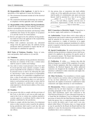 Annex G: Administration                                     ANNEX G



(B) Responsibility of the Applicant. It shall be the re-         (3) Any person, ﬁrm, or corporation who shall willfully
sponsibility of the applicant to ensure the following:               violate any of the applicable provisions of this article
(1) The construction documents include all of the electrical         shall be guilty of a misdemeanor and, upon conviction
    requirements.                                                    thereof, shall be punished by a ﬁne of not less than
(2) The construction documents and drawings are correct and          _____dollars ($_____) or more than _______dollars
    in compliance with the applicable codes and standards.           ($_____) for each offense, together with the costs of
                                                                     prosecution, imprisonment, or both, for not less than
(C) Responsibility of the Authority Having Jurisdiction.             ___________ (_________) days or more than _______
 It shall be the responsibility of the authority having juris-       (______) days.
diction to promulgate rules that cover the following:
(1) Review of construction documents and drawings within         80.25 Connection to Electricity Supply. Connections to
    established time frames for the purpose of acceptance        the electric supply shall conform to (A) through (E).
    or to provide reasons for nonacceptance
                                                                 (A) Authorization. Except where work is done under an
(2) Review and approval by the authority having jurisdic-        annual permit and except as otherwise provided in 80.25, it
    tion shall not relieve the applicant of the responsibility   shall be unlawful for any person, ﬁrm, or corporation to
    of compliance with this Code.                                make connection to a supply of electricity or to supply
(3) Where ﬁeld conditions necessitate any substantial            electricity to any electric equipment installation for which a
    change from the approved plan, the authority having          permit is required or that has been disconnected or ordered
    jurisdiction shall be permitted to require that the cor-     to be disconnected.
    rected plans be submitted for approval.
                                                                 (B) Special Consideration. By special permission of the
80.23 Notice of Violations, Penalties. Notice of viola-          authority having jurisdiction, temporary power shall be per-
tions and penalties shall conform to (A) and (B).                mitted to be supplied to the premises for speciﬁc needs of
                                                                 the construction project. The Board shall determine what
(A) Violations.                                                  needs are permitted under this provision.
(1) Whenever the authority having jurisdiction determines
    that there are violations of this Code, a written notice     (C) Notiﬁcation. If, within _____ business days after the
    shall be issued to conﬁrm such ﬁndings.                      Electrical Inspector is notiﬁed of the completion of an instal-
                                                                 lation of electric equipment, other than a temporary approval
(2) Any order or notice issued pursuant to this Code shall
                                                                 installation, the Electrical Inspector has neither authorized
    be served upon the owner, operator, occupant, or other
                                                                 connection nor disapproved the installation, the supplier of
    person responsible for the condition or violation, either
                                                                 electricity is authorized to make connections and supply elec-
    by personal service or mail or by delivering the same
                                                                 tricity to such installation.
    to, and leaving it with, some person of responsibility
    upon the premises. For unattended or abandoned loca-         (D) Other Territories. If an installation or electric equip-
    tions, a copy of such order or notice shall be posted on     ment is located in any territory where an Electrical Inspec-
    the premises in a conspicuous place at or near the en-       tor has not been authorized or is not required to make
    trance to such premises and the order or notice shall be     inspections, the supplier of electricity is authorized to make
    mailed by registered or certiﬁed mail, with return re-       connections and supply electricity to such installations.
    ceipt requested, to the last known address of the owner,
    occupant, or both.                                           (E) Disconnection. Where a connection is made to an in-
                                                                 stallation that has not been inspected, as outlined in the
(B) Penalties.                                                   preceding paragraphs of this section, the supplier of elec-
(1) Any person who fails to comply with the provisions of        tricity shall immediately report such connection to the
    this Code or who fails to carry out an order made pur-       Chief Electrical Inspector. If, upon subsequent inspection, it
    suant to this Code or violates any condition attached to     is found that the installation is not in conformity with the
    a permit, approval, or certiﬁcate shall be subject to the    provisions of Article 80, the Chief Electrical Inspector shall
    penalties established by this jurisdiction.                  notify the person, ﬁrm, or corporation making the installa-
(2) Failure to comply with the time limits of an abatement       tion to rectify the defects and, if such work is not com-
    notice or other corrective notice issued by the authority    pleted within ﬁfteen (15) business days or a longer period
    having jurisdiction shall result in each day that such       as may be speciﬁed by the Board, the Board shall have the
    violation continues being regarded as a new and sepa-        authority to cause the disconnection of that portion of the
    rate offense.                                                installation that is not in conformity.


70–736                                                                                NATIONAL ELECTRICAL CODE      2005 Edition
 