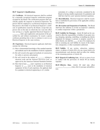 ANNEX G                                    Annex G: Administration



80.27 Inspector’s Qualiﬁcations.                                      curriculum of a college or university considered by the
                                                                      Board as having suitable requirements for graduation and
(A) Certiﬁcate. All electrical inspectors shall be certiﬁed           shall have had two years’ practical electrical experience.
by a nationally recognized inspector certiﬁcation program
accepted by the Board. The certiﬁcation program shall spe-       (C) Recertiﬁcation. Electrical inspectors shall be recerti-
                                                                 ﬁed as established by provisions of the applicable certiﬁca-
ciﬁcally qualify the inspector in electrical inspections. No
                                                                 tion program.
person shall be employed as an Electrical Inspector unless
that person is the holder of an Electrical Inspector’s certiﬁ-   (D) Revocation and Suspension of Authority. The Board
cate of qualiﬁcation issued by the Board, except that any        shall have the authority to revoke an inspector’s authority
person who on the date on which this law went into effect        to conduct inspections within a jurisdiction.
was serving as a legally appointed Electrical Inspector of
_________ shall, upon application and payment of the pre-        80.29 Liability for Damages. Article 80 shall not be con-
                                                                 strued to affect the responsibility or liability of any party own-
scribed fee and without examination, be issued a special
                                                                 ing, designing, operating, controlling, or installing any electric
certiﬁcate permitting him or her to continue to serve as an
                                                                 equipment for damages to persons or property caused by a
Electrical Inspector in the same territory.
                                                                 defect therein, nor shall the _____ or any of its employees be
                                                                 held as assuming any such liability by reason of the inspec-
(B) Experience. Electrical inspector applicants shall dem-
                                                                 tion, reinspection, or other examination authorized.
onstrate the following:
(1) Have a demonstrated knowledge of the standard materials      80.31 Validity. If any section, subsection, sentence,
    and methods used in the installation of electric equipment   clause, or phrase of Article 80 is for any reason held to be
(2) Be well versed in the approved methods of construction       unconstitutional, such decision shall not affect the validity
                                                                 of the remaining portions of Article 80.
    for safety to persons and property
(3) Be well versed in the statutes of ________ relating to       80.33 Repeal of Conﬂicting Acts. All acts or parts of acts
    electrical work and the National Electrical Code, as         in conﬂict with the provisions of Article 80 are hereby
    approved by the American National Standards Institute        repealed.
(4) Have had at least ____ years’ experience as an Electrical
                                                                 80.35 Effective Date. Article 80 shall take effect
    Inspector or ____ years in the installation of electrical
                                                                 _________ (_________) days after its passage and publica-
    equipment. In lieu of such experience, the applicant shall
                                                                 tion.
    be a graduate in electrical engineering or of a similar




2005 Edition   NATIONAL ELECTRICAL CODE                                                                                    70–737
 