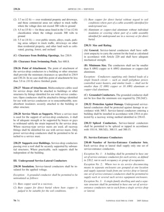 230.26                                               ARTICLE 230 — SERVICES



(2) 3.7 m (12 ft) — over residential property and driveways,      (3) Bare copper for direct burial without regard to soil
    and those commercial areas not subject to truck traffic           conditions where part of a cable assembly identiﬁed for
    where the voltage does not exceed 300 volts to ground             underground use.
(3) 4.5 m (15 ft) — for those areas listed in the 3.7-m (12-ft)   (4) Aluminum or copper-clad aluminum without individual
    classiﬁcation where the voltage exceeds 300 volts to              insulation or covering where part of a cable assembly
    ground                                                            identiﬁed for underground use in a raceway or for direct
(4) 5.5 m (18 ft) — over public streets, alleys, roads, park-         burial.
    ing areas subject to truck traffic, driveways on other
    than residential property, and other land such as culti-      230.31 Size and Rating.
    vated, grazing, forest, and orchard                           (A) General. Service-lateral conductors shall have suffi-
                                                                  cient ampacity to carry the current for the load as calculated
(C) Clearance from Building Openings. See 230.9.                  in accordance with Article 220 and shall have adequate
                                                                  mechanical strength.
(D) Clearance from Swimming Pools. See 680.8.
                                                                  (B) Minimum Size. The conductors shall not be smaller
230.26 Point of Attachment. The point of attachment of            than 8 AWG copper or 6 AWG aluminum or copper-clad
the service-drop conductors to a building or other structure      aluminum.
shall provide the minimum clearances as speciﬁed in 230.9
and 230.24. In no case shall this point of attachment be less     Exception: Conductors supplying only limited loads of a
than 3.0 m (10 ft) above ﬁnished grade.                           single branch circuit — such as small polyphase power,
                                                                  controlled water heaters, and similar loads — shall not be
                                                                  smaller than 12 AWG copper or 10 AWG aluminum or
230.27 Means of Attachment. Multiconductor cables used
                                                                  copper-clad aluminum.
for service drops shall be attached to buildings or other
structures by ﬁttings identiﬁed for use with service conduc-      (C) Grounded Conductors. The grounded conductor shall
tors. Open conductors shall be attached to ﬁttings identiﬁed      not be less than the minimum size required by 250.24(C).
for use with service conductors or to noncombustible, non-
absorbent insulators securely attached to the building or         230.32 Protection Against Damage. Underground service-
other structure.                                                  lateral conductors shall be protected against damage in ac-
                                                                  cordance with 300.5. Service-lateral conductors entering a
230.28 Service Masts as Supports. Where a service mast            building shall be installed in accordance with 230.6 or pro-
is used for the support of service-drop conductors, it shall      tected by a raceway wiring method identiﬁed in 230.43.
be of adequate strength or be supported by braces or guys
to withstand safely the strain imposed by the service drop.       230.33 Spliced Conductors. Service-lateral conductors
Where raceway-type service masts are used, all raceway            shall be permitted to be spliced or tapped in accordance
ﬁttings shall be identiﬁed for use with service masts. Only       with 110.14, 300.5(E), 300.13, and 300.15.
power service-drop conductors shall be permitted to be at-
tached to a service mast.                                         IV. Service-Entrance Conductors

230.29 Supports over Buildings. Service-drop conductors           230.40 Number of Service-Entrance Conductor Sets.
passing over a roof shall be securely supported by substan-       Each service drop or lateral shall supply only one set of
tial structures. Where practicable, such supports shall be        service-entrance conductors.
independent of the building.                                      Exception No. 1: A building shall be permitted to have one
                                                                  set of service-entrance conductors for each service, as deﬁned
III. Underground Service-Lateral Conductors                       in 230.2, run to each occupancy or group of occupancies.
                                                                  Exception No. 2: Where two to six service disconnecting
230.30 Insulation. Service-lateral conductors shall be in-        means in separate enclosures are grouped at one location
sulated for the applied voltage.                                  and supply separate loads from one service drop or lateral,
Exception: A grounded conductor shall be permitted to be          one set of service-entrance conductors shall be permitted to
uninsulated as follows:                                           supply each or several such service equipment enclosures.
                                                                  Exception No. 3: A single-family dwelling unit and a sepa-
(1) Bare copper used in a raceway.                                rate structure shall be permitted to have one set of service-
(2) Bare copper for direct burial where bare copper is            entrance conductors run to each from a single service drop
    judged to be suitable for the soil conditions.                or lateral.


70–74                                                                                  NATIONAL ELECTRICAL CODE      2005 Edition
 