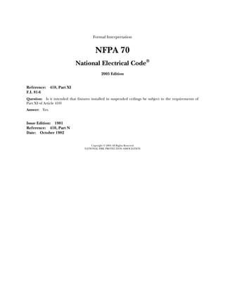 Formal Interpretation


                                          NFPA 70
                                National Electrical Code®
                                              2005 Edition


Reference:       410, Part XI
F.I. 81-6
Question: Is it intended that fixtures installed in suspended ceilings be subject to the requirements of
Part XI of Article 410?
Answer:   Yes.


Issue Edition: 1981
Reference: 410, Part N
Date: October 1982


                                       Copyright © 2004 All Rights Reserved
                                   NATIONAL FIRE PROTECTION ASSOCIATION
 