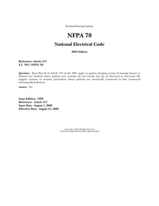 Formal Interpretation


                                           NFPA 70
                                National Electrical Code
                                               2005 Edition


Reference: Article 517
F.I. 99-1 (NFPA 70)

Question: Does Part II of Article 517 of the NEC apply to patient sleeping rooms of nursing homes or
limited care facilities where patient care activities do not involve the use of electrical or electronic life
support systems; or invasive procedures where patients are electrically connected to line connected
electromedical devices?
Answer: No.



Issue Edition: 1999
Reference: Article 517
Issue Date: August 1, 2000
Effective Date: August 21, 2000




                                        Copyright © 2004 All Rights Reserved
                                    NATIONAL FIRE PROTECTION ASSOCIATION
 