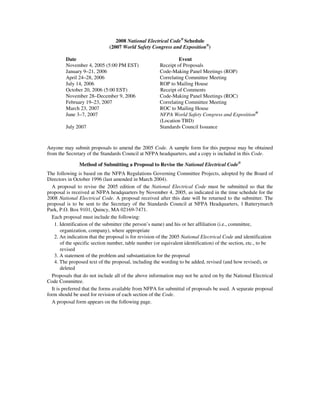2008 National Electrical Code® Schedule
                              (2007 World Safety Congress and Exposition®)

         Date                                                  Event
         November 4, 2005 (5:00 PM EST)               Receipt of Proposals
         January 9–21, 2006                           Code-Making Panel Meetings (ROP)
         April 24–28, 2006                            Correlating Committee Meeting
         July 14, 2006                                ROP to Mailing House
         October 20, 2006 (5:00 EST)                  Receipt of Comments
         November 28–December 9, 2006                 Code-Making Panel Meetings (ROC)
         February 19–23, 2007                         Correlating Committee Meeting
         March 23, 2007                               ROC to Mailing House
         June 3–7, 2007                               NFPA World Safety Congress and Exposition®
                                                      (Location TBD)
         July 2007                                    Standards Council Issuance



Anyone may submit proposals to amend the 2005 Code. A sample form for this purpose may be obtained
from the Secretary of the Standards Council at NFPA headquarters, and a copy is included in this Code.

               Method of Submitting a Proposal to Revise the National Electrical Code®
The following is based on the NFPA Regulations Governing Committee Projects, adopted by the Board of
Directors in October 1996 (last amended in March 2004).
  A proposal to revise the 2005 edition of the National Electrical Code must be submitted so that the
proposal is received at NFPA headquarters by November 4, 2005, as indicated in the time schedule for the
2008 National Electrical Code. A proposal received after this date will be returned to the submitter. The
proposal is to be sent to the Secretary of the Standards Council at NFPA Headquarters, 1 Batterymarch
Park, P.O. Box 9101, Quincy, MA 02169-7471.
  Each proposal must include the following:
   1. Identification of the submitter (the person’s name) and his or her affiliation (i.e., committee,
       organization, company), where appropriate
   2. An indication that the proposal is for revision of the 2005 National Electrical Code and identification
       of the specific section number, table number (or equivalent identification) of the section, etc., to be
       revised
   3. A statement of the problem and substantiation for the proposal
   4. The proposed text of the proposal, including the wording to be added, revised (and how revised), or
       deleted
  Proposals that do not include all of the above information may not be acted on by the National Electrical
Code Committee.
  It is preferred that the forms available from NFPA for submittal of proposals be used. A separate proposal
form should be used for revision of each section of the Code.
  A proposal form appears on the following page.
 