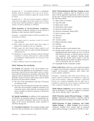 ARTICLE 230 — SERVICES                                             230.50



Exception No. 4: A two-family dwelling or a multifamily        230.43 Wiring Methods for 600 Volts, Nominal, or Less.
dwelling shall be permitted to have one set of service-        Service-entrance conductors shall be installed in accor-
entrance conductors installed to supply the circuits covered   dance with the applicable requirements of this Code cover-
in 210.25.                                                     ing the type of wiring method used and shall be limited to
Exception No. 5: One set of service-entrance conductors        the following methods:
connected to the supply side of the normal service discon-      (1) Open wiring on insulators
necting means shall be permitted to supply each or several      (2) Type IGS cable
systems covered by 230.82(4) or 230.82(5).                      (3) Rigid metal conduit
                                                                (4) Intermediate metal conduit
230.41 Insulation of Service-Entrance Conductors.               (5) Electrical metallic tubing
Service-entrance conductors entering or on the exterior of
                                                                (6) Electrical nonmetallic tubing (ENT)
buildings or other structures shall be insulated.
                                                                (7) Service-entrance cables
Exception: A grounded conductor shall be permitted to be        (8) Wireways
uninsulated as follows:                                         (9) Busways
(1) Bare copper used in a raceway or part of a service         (10) Auxiliary gutters
    cable assembly.                                            (11) Rigid nonmetallic conduit
(2) Bare copper for direct burial where bare copper is         (12) Cablebus
    judged to be suitable for the soil conditions.             (13) Type MC cable
(3) Bare copper for direct burial without regard to soil       (14) Mineral-insulated, metal-sheathed cable
    conditions where part of a cable assembly identiﬁed for    (15) Flexible metal conduit not over 1.8 m (6 ft) long or
    underground use.                                                 liquidtight ﬂexible metal conduit not over 1.8 m (6 ft)
(4) Aluminum or copper-clad aluminum without individual              long between raceways, or between raceway and ser-
    insulation or covering where part of a cable assembly            vice equipment, with equipment bonding jumper
    or identiﬁed for underground use in a raceway, or for            routed with the ﬂexible metal conduit or the liq-
    direct burial.                                                   uidtight ﬂexible metal conduit according to the provi-
(5) Bare conductors used in an auxiliary gutter.                     sions of 250.102(A), (B), (C), and (E)
                                                               (16) Liquidtight ﬂexible nonmetallic conduit
230.42 Minimum Size and Rating.
                                                               230.44 Cable Trays. Cable tray systems shall be permitted
(A) General. The ampacity of the service-entrance con-         to support service-entrance conductors. Cable trays used to
ductors before the application of any adjustment or correc-    support service-entrance conductors shall contain only
tion factors shall not be less than either (A)(1) or (A)(2).   service-entrance conductors.
Loads shall be determined in accordance with Article 220.
Ampacity shall be determined from 310.15. The maximum          Exception: Conductors other than service-entrance con-
allowable current of busways shall be that value for which     ductors shall be permitted to be installed in a cable tray
the busway has been listed or labeled.                         with service-entrance conductors, provided a solid ﬁxed
(1) The sum of the noncontinuous loads plus 125 percent        barrier of a material compatible with the cable tray is
    of continuous loads                                        installed to separate the service-entrance conductors from
(2) The sum of the noncontinuous load plus the continuous      other conductors installed in the cable tray.
    load if the service-entrance conductors terminate in an
    overcurrent device where both the overcurrent device       230.46 Spliced Conductors. Service-entrance conductors
    and its assembly are listed for operation at 100 percent   shall be permitted to be spliced or tapped in accordance
    of their rating                                            with 110.14, 300.5(E), 300.13, and 300.15.

(B) Speciﬁc Installations. In addition to the requirements     230.49 Protection Against Physical Damage — Under-
of 230.42(A), the minimum ampacity for ungrounded con-         ground. Underground service-entrance conductors shall be
ductors for speciﬁc installations shall not be less than the   protected against physical damage in accordance with 300.5.
rating of the service disconnecting means speciﬁed in
230.79(A) through (D).                                         230.50 Protection of Open Conductors and Cables
                                                               Against Damage — Above Ground. Service-entrance
(C) Grounded Conductors. The grounded conductor shall          conductors installed above ground shall be protected
not be less than the minimum size as required by 250.24(C).    against physical damage as speciﬁed in 230.50(A) or (B).


2005 Edition   NATIONAL ELECTRICAL CODE                                                                               70–75
 
