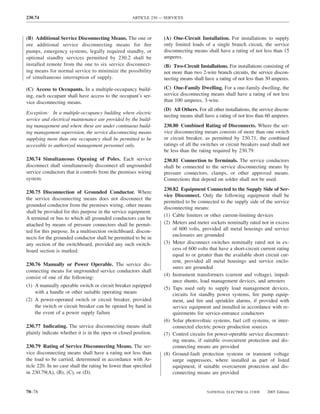 230.74                                              ARTICLE 230 — SERVICES



(B) Additional Service Disconnecting Means. The one or           (A) One-Circuit Installation. For installations to supply
ore additional service disconnecting means for ﬁre               only limited loads of a single branch circuit, the service
pumps, emergency systems, legally required standby, or           disconnecting means shall have a rating of not less than 15
optional standby services permitted by 230.2 shall be            amperes.
installed remote from the one to six service disconnect-         (B) Two-Circuit Installations. For installations consisting of
ing means for normal service to minimize the possibility         not more than two 2-wire branch circuits, the service discon-
of simultaneous interruption of supply.                          necting means shall have a rating of not less than 30 amperes.

(C) Access to Occupants. In a multiple-occupancy build-          (C) One-Family Dwelling. For a one-family dwelling, the
ing, each occupant shall have access to the occupant’s ser-      service disconnecting means shall have a rating of not less
vice disconnecting means.                                        than 100 amperes, 3-wire.
                                                                 (D) All Others. For all other installations, the service discon-
Exception: In a multiple-occupancy building where electric
                                                                 necting means shall have a rating of not less than 60 amperes.
service and electrical maintenance are provided by the build-
ing management and where these are under continuous build-       230.80 Combined Rating of Disconnects. Where the ser-
ing management supervision, the service disconnecting means      vice disconnecting means consists of more than one switch
supplying more than one occupancy shall be permitted to be       or circuit breaker, as permitted by 230.71, the combined
accessible to authorized management personnel only.              ratings of all the switches or circuit breakers used shall not
                                                                 be less than the rating required by 230.79.
230.74 Simultaneous Opening of Poles. Each service               230.81 Connection to Terminals. The service conductors
disconnect shall simultaneously disconnect all ungrounded        shall be connected to the service disconnecting means by
service conductors that it controls from the premises wiring     pressure connectors, clamps, or other approved means.
system.                                                          Connections that depend on solder shall not be used.
                                                                 230.82 Equipment Connected to the Supply Side of Ser-
230.75 Disconnection of Grounded Conductor. Where
                                                                 vice Disconnect. Only the following equipment shall be
the service disconnecting means does not disconnect the
                                                                 permitted to be connected to the supply side of the service
grounded conductor from the premises wiring, other means
                                                                 disconnecting means:
shall be provided for this purpose in the service equipment.
                                                                 (1) Cable limiters or other current-limiting devices
A terminal or bus to which all grounded conductors can be
attached by means of pressure connectors shall be permit-        (2) Meters and meter sockets nominally rated not in excess
ted for this purpose. In a multisection switchboard, discon-         of 600 volts, provided all metal housings and service
                                                                     enclosures are grounded
nects for the grounded conductor shall be permitted to be in
any section of the switchboard, provided any such switch-        (3) Meter disconnect switches nominally rated not in ex-
board section is marked.                                             cess of 600 volts that have a short-circuit current rating
                                                                     equal to or greater than the available short circuit cur-
                                                                     rent, provided all metal housings and service enclo-
230.76 Manually or Power Operable. The service dis-
                                                                     sures are grounded
connecting means for ungrounded service conductors shall
                                                                 (4) Instrument transformers (current and voltage), imped-
consist of one of the following:
                                                                     ance shunts, load management devices, and arresters
(1) A manually operable switch or circuit breaker equipped
                                                                 (5) Taps used only to supply load management devices,
    with a handle or other suitable operating means                  circuits for standby power systems, ﬁre pump equip-
(2) A power-operated switch or circuit breaker, provided             ment, and ﬁre and sprinkler alarms, if provided with
    the switch or circuit breaker can be opened by hand in           service equipment and installed in accordance with re-
    the event of a power supply failure                              quirements for service-entrance conductors
                                                                 (6) Solar photovoltaic systems, fuel cell systems, or inter-
230.77 Indicating. The service disconnecting means shall             connected electric power production sources
plainly indicate whether it is in the open or closed position.   (7) Control circuits for power-operable service disconnect-
                                                                     ing means, if suitable overcurrent protection and dis-
230.79 Rating of Service Disconnecting Means. The ser-               connecting means are provided
vice disconnecting means shall have a rating not less than       (8) Ground-fault protection systems or transient voltage
the load to be carried, determined in accordance with Ar-            surge suppressors, where installed as part of listed
ticle 220. In no case shall the rating be lower than speciﬁed        equipment, if suitable overcurrent protection and dis-
in 230.79(A), (B), (C), or (D).                                      connecting means are provided


70–78                                                                                 NATIONAL ELECTRICAL CODE       2005 Edition
 