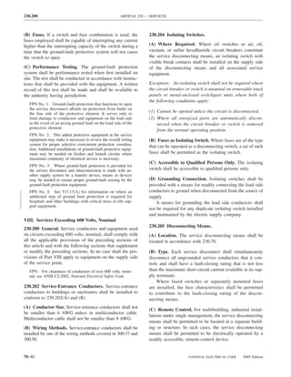 230.200                                                    ARTICLE 230 — SERVICES



(B) Fuses. If a switch and fuse combination is used, the                230.204 Isolating Switches.
fuses employed shall be capable of interrupting any current
higher than the interrupting capacity of the switch during a            (A) Where Required. Where oil switches or air, oil,
time that the ground-fault protective system will not cause             vacuum, or sulfur hexaﬂuoride circuit breakers constitute
the switch to open.                                                     the service disconnecting means, an isolating switch with
                                                                        visible break contacts shall be installed on the supply side
(C) Performance Testing. The ground-fault protection                    of the disconnecting means and all associated service
system shall be performance tested when ﬁrst installed on               equipment.
site. The test shall be conducted in accordance with instruc-
tions that shall be provided with the equipment. A written              Exception: An isolating switch shall not be required where
record of this test shall be made and shall be available to             the circuit breaker or switch is mounted on removable truck
the authority having jurisdiction.                                      panels or metal-enclosed switchgear units where both of
                                                                        the following conditions apply:
   FPN No. 1: Ground-fault protection that functions to open
   the service disconnect affords no protection from faults on
   the line side of the protective element. It serves only to
                                                                        (1) Cannot be opened unless the circuit is disconnected.
   limit damage to conductors and equipment on the load side            (2) Where all energized parts are automatically discon-
   in the event of an arcing ground fault on the load side of the           nected when the circuit breaker or switch is removed
   protective element.
                                                                            from the normal operating position.
   FPN No. 2: This added protective equipment at the service
   equipment may make it necessary to review the overall wiring         (B) Fuses as Isolating Switch. Where fuses are of the type
   system for proper selective overcurrent protection coordina-         that can be operated as a disconnecting switch, a set of such
   tion. Additional installations of ground-fault protective equip-
   ment may be needed on feeders and branch circuits where              fuses shall be permitted as the isolating switch.
   maximum continuity of electrical service is necessary.
                                                                        (C) Accessible to Qualiﬁed Persons Only. The isolating
   FPN No. 3: Where ground-fault protection is provided for
   the service disconnect and interconnection is made with an-          switch shall be accessible to qualiﬁed persons only.
   other supply system by a transfer device, means or devices
   may be needed to ensure proper ground-fault sensing by the           (D) Grounding Connection. Isolating switches shall be
   ground-fault protection equipment.                                   provided with a means for readily connecting the load side
   FPN No. 4: See 517.17(A) for information on where an                 conductors to ground when disconnected from the source of
   additional step of ground fault protection is required for           supply.
   hospitals and other buildings with critical areas or life sup-           A means for grounding the load side conductors shall
   port equipment.
                                                                        not be required for any duplicate isolating switch installed
                                                                        and maintained by the electric supply company.
VIII. Services Exceeding 600 Volts, Nominal
                                                                        230.205 Disconnecting Means.
230.200 General. Service conductors and equipment used
on circuits exceeding 600 volts, nominal, shall comply with             (A) Location. The service disconnecting means shall be
all the applicable provisions of the preceding sections of              located in accordance with 230.70.
this article and with the following sections that supplement
or modify the preceding sections. In no case shall the pro-             (B) Type. Each service disconnect shall simultaneously
visions of Part VIII apply to equipment on the supply side              disconnect all ungrounded service conductors that it con-
of the service point.                                                   trols and shall have a fault-closing rating that is not less
   FPN: For clearances of conductors of over 600 volts, nomi-           than the maximum short-circuit current available at its sup-
   nal, see ANSI C2-2002, National Electrical Safety Code.              ply terminals.
                                                                            Where fused switches or separately mounted fuses
230.202 Service-Entrance Conductors. Service-entrance                   are installed, the fuse characteristics shall be permitted
conductors to buildings or enclosures shall be installed to             to contribute to the fault-closing rating of the discon-
conform to 230.202(A) and (B).                                          necting means.
(A) Conductor Size. Service-entrance conductors shall not
                                                                        (C) Remote Control. For multibuilding, industrial instal-
be smaller than 6 AWG unless in multiconductor cable.
                                                                        lations under single management, the service disconnecting
Multiconductor cable shall not be smaller than 8 AWG.
                                                                        means shall be permitted to be located at a separate build-
(B) Wiring Methods. Service-entrance conductors shall be                ing or structure. In such cases, the service disconnecting
installed by one of the wiring methods covered in 300.37 and            means shall be permitted to be electrically operated by a
300.50.                                                                 readily accessible, remote-control device.


70–80                                                                                       NATIONAL ELECTRICAL CODE      2005 Edition
 