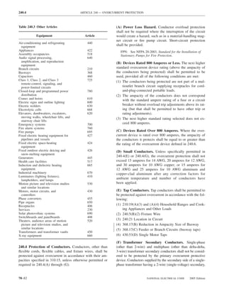 240.4                                   ARTICLE 240 — OVERCURRENT PROTECTION



Table 240.3 Other Articles                                   (A) Power Loss Hazard. Conductor overload protection
                                                             shall not be required where the interruption of the circuit
            Equipment                      Article           would create a hazard, such as in a material-handling mag-
                                                             net circuit or ﬁre pump circuit. Short-circuit protection
Air-conditioning and refrigerating          440
  equipment
                                                             shall be provided.
Appliances                                  422                 FPN: See NFPA 20-2003, Standard for the Installation of
Assembly occupancies                        518                 Stationary Pumps for Fire Protection.
Audio signal processing,                    640
  ampliﬁcation, and reproduction                             (B) Devices Rated 800 Amperes or Less. The next higher
  equipment
Branch circuits                             210              standard overcurrent device rating (above the ampacity of
Busways                                     368              the conductors being protected) shall be permitted to be
Capacitors                                  460              used, provided all of the following conditions are met:
Class 1, Class 2, and Class 3               725              (1) The conductors being protected are not part of a mul-
  remote-control, signaling, and
  power-limited circuits                                         tioutlet branch circuit supplying receptacles for cord-
Closed-loop and programmed power            780                  and-plug-connected portable loads.
  distribution                                               (2) The ampacity of the conductors does not correspond
Cranes and hoists                           610                  with the standard ampere rating of a fuse or a circuit
Electric signs and outline lighting         600
Electric welders                            630                  breaker without overload trip adjustments above its rat-
Electrolytic cells                          668                  ing (but that shall be permitted to have other trip or
Elevators, dumbwaiters, escalators,         620                  rating adjustments).
  moving walks, wheelchair lifts, and                        (3) The next higher standard rating selected does not ex-
  stairway chair lifts
Emergency systems                           700                  ceed 800 amperes.
Fire alarm systems                          760
Fire pumps                                  695              (C) Devices Rated Over 800 Amperes. Where the over-
Fixed electric heating equipment for        427              current device is rated over 800 amperes, the ampacity of
  pipelines and vessels                                      the conductors it protects shall be equal to or greater than
Fixed electric space-heating                424              the rating of the overcurrent device deﬁned in 240.6.
  equipment
Fixed outdoor electric deicing and          426              (D) Small Conductors. Unless speciﬁcally permitted in
  snow-melting equipment
Generators                                  445
                                                             240.4(E) or 240.4(G), the overcurrent protection shall not
Health care facilities                      517              exceed 15 amperes for 14 AWG, 20 amperes for 12 AWG,
Induction and dielectric heating            665              and 30 amperes for 10 AWG copper; or 15 amperes for
  equipment                                                  12 AWG and 25 amperes for 10 AWG aluminum and
Industrial machinery                        670              copper-clad aluminum after any correction factors for
Luminaires (lighting ﬁxtures),              410
  lampholders, and lamps
                                                             ambient temperature and number of conductors have
Motion picture and television studios       530              been applied.
  and similar locations
Motors, motor circuits, and                 430              (E) Tap Conductors. Tap conductors shall be permitted to
  controllers                                                be protected against overcurrent in accordance with the fol-
Phase converters                            455              lowing:
Pipe organs                                 650
Receptacles                                 406              (1) 210.19(A)(3) and (A)(4) Household Ranges and Cook-
Services                                    230                  ing Appliances and Other Loads
Solar photovoltaic systems                  690              (2) 240.5(B)(2) Fixture Wire
Switchboards and panelboards                408
Theaters, audience areas of motion          520              (3) 240.21 Location in Circuit
  picture and television studios, and                        (4) 368.17(B) Reduction in Ampacity Size of Busway
  similar locations                                          (5) 368.17(C) Feeder or Branch Circuits (busway taps)
Transformers and transformer vaults         450
X-ray equipment                             660              (6) 430.53(D) Single Motor Taps

                                                             (F) Transformer Secondary Conductors. Single-phase
240.4 Protection of Conductors. Conductors, other than       (other than 2-wire) and multiphase (other than delta-delta,
ﬂexible cords, ﬂexible cables, and ﬁxture wires, shall be    3-wire) transformer secondary conductors shall not be consid-
protected against overcurrent in accordance with their am-   ered to be protected by the primary overcurrent protective
pacities speciﬁed in 310.15, unless otherwise permitted or   device. Conductors supplied by the secondary side of a single-
required in 240.4(A) through (G).                            phase transformer having a 2-wire (single-voltage) secondary,


70–82                                                                             NATIONAL ELECTRICAL CODE      2005 Edition
 