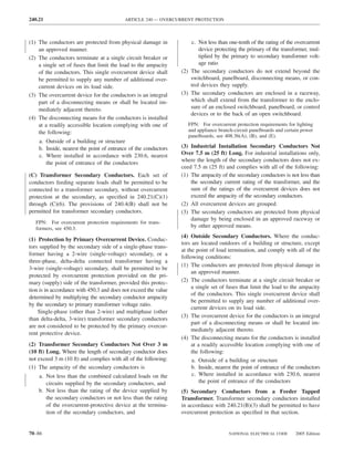 240.21                                    ARTICLE 240 — OVERCURRENT PROTECTION



(1) The conductors are protected from physical damage in             c. Not less than one-tenth of the rating of the overcurrent
    an approved manner.                                                  device protecting the primary of the transformer, mul-
(2) The conductors terminate at a single circuit breaker or              tiplied by the primary to secondary transformer volt-
    a single set of fuses that limit the load to the ampacity            age ratio
    of the conductors. This single overcurrent device shall      (2) The secondary conductors do not extend beyond the
    be permitted to supply any number of additional over-            switchboard, panelboard, disconnecting means, or con-
    current devices on its load side.                                trol devices they supply.
(3) The overcurrent device for the conductors is an integral     (3) The secondary conductors are enclosed in a raceway,
    part of a disconnecting means or shall be located im-            which shall extend from the transformer to the enclo-
    mediately adjacent thereto.                                      sure of an enclosed switchboard, panelboard, or control
                                                                     devices or to the back of an open switchboard.
(4) The disconnecting means for the conductors is installed
    at a readily accessible location complying with one of          FPN: For overcurrent protection requirements for lighting
    the following:                                                  and appliance branch-circuit panelboards and certain power
                                                                    panelboards, see 408.36(A), (B), and (E).
    a. Outside of a building or structure
    b. Inside, nearest the point of entrance of the conductors   (3) Industrial Installation Secondary Conductors Not
    c. Where installed in accordance with 230.6, nearest         Over 7.5 m (25 ft) Long. For industrial installations only,
                                                                 where the length of the secondary conductors does not ex-
       the point of entrance of the conductors
                                                                 ceed 7.5 m (25 ft) and complies with all of the following:
(C) Transformer Secondary Conductors. Each set of                (1) The ampacity of the secondary conductors is not less than
conductors feeding separate loads shall be permitted to be           the secondary current rating of the transformer, and the
connected to a transformer secondary, without overcurrent            sum of the ratings of the overcurrent devices does not
protection at the secondary, as speciﬁed in 240.21(C)(1)             exceed the ampacity of the secondary conductors.
through (C)(6). The provisions of 240.4(B) shall not be          (2) All overcurrent devices are grouped.
permitted for transformer secondary conductors.                  (3) The secondary conductors are protected from physical
                                                                     damage by being enclosed in an approved raceway or
   FPN: For overcurrent protection requirements for trans-
   formers, see 450.3.                                               by other approved means.
                                                                 (4) Outside Secondary Conductors. Where the conduc-
(1) Protection by Primary Overcurrent Device. Conduc-
                                                                 tors are located outdoors of a building or structure, except
tors supplied by the secondary side of a single-phase trans-
                                                                 at the point of load termination, and comply with all of the
former having a 2-wire (single-voltage) secondary, or a
                                                                 following conditions:
three-phase, delta-delta connected transformer having a
                                                                 (1) The conductors are protected from physical damage in
3-wire (single-voltage) secondary, shall be permitted to be
                                                                      an approved manner.
protected by overcurrent protection provided on the pri-
mary (supply) side of the transformer, provided this protec-     (2) The conductors terminate at a single circuit breaker or
                                                                      a single set of fuses that limit the load to the ampacity
tion is in accordance with 450.3 and does not exceed the value
                                                                      of the conductors. This single overcurrent device shall
determined by multiplying the secondary conductor ampacity
                                                                      be permitted to supply any number of additional over-
by the secondary to primary transformer voltage ratio.
                                                                      current devices on its load side.
    Single-phase (other than 2-wire) and multiphase (other
                                                                 (3) The overcurrent device for the conductors is an integral
than delta-delta, 3-wire) transformer secondary conductors
                                                                      part of a disconnecting means or shall be located im-
are not considered to be protected by the primary overcur-
                                                                      mediately adjacent thereto.
rent protective device.
                                                                 (4) The disconnecting means for the conductors is installed
(2) Transformer Secondary Conductors Not Over 3 m                     at a readily accessible location complying with one of
(10 ft) Long. Where the length of secondary conductor does            the following:
not exceed 3 m (10 ft) and complies with all of the following:       a. Outside of a building or structure
(1) The ampacity of the secondary conductors is                      b. Inside, nearest the point of entrance of the conductors
    a. Not less than the combined calculated loads on the            c. Where installed in accordance with 230.6, nearest
       circuits supplied by the secondary conductors, and               the point of entrance of the conductors
    b. Not less than the rating of the device supplied by        (5) Secondary Conductors from a Feeder Tapped
       the secondary conductors or not less than the rating      Transformer. Transformer secondary conductors installed
       of the overcurrent-protective device at the termina-      in accordance with 240.21(B)(3) shall be permitted to have
       tion of the secondary conductors, and                     overcurrent protection as speciﬁed in that section.


70–86                                                                                 NATIONAL ELECTRICAL CODE       2005 Edition
 