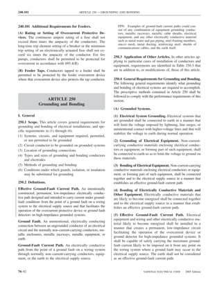 240.101                                     ARTICLE 250 — GROUNDING AND BONDING



240.101 Additional Requirements for Feeders.                         FPN: Examples of ground-fault current paths could con-
                                                                     sist of any combination of equipment grounding conduc-
(A) Rating or Setting of Overcurrent Protective De-                  tors, metallic raceways, metallic cable sheaths, electrical
vices. The continuous ampere rating of a fuse shall not              equipment, and any other electrically conductive material
exceed three times the ampacity of the conductors. The               such as metal water and gas piping, steel framing members,
                                                                     stucco mesh, metal ducting, reinforcing steel, shields of
long-time trip element setting of a breaker or the minimum           communications cables, and the earth itself.
trip setting of an electronically actuated fuse shall not ex-
ceed six times the ampacity of the conductor. For ﬁre
                                                                  250.3 Application of Other Articles. In other articles ap-
pumps, conductors shall be permitted to be protected for
                                                                  plying to particular cases of installation of conductors and
overcurrent in accordance with 695.4(B).
                                                                  equipment, requirements are identiﬁed in Table 250.3 that
(B) Feeder Taps. Conductors tapped to a feeder shall be           are in addition to, or modiﬁcations of, those of this article.
permitted to be protected by the feeder overcurrent device
where that overcurrent device also protects the tap conductor.    250.4 General Requirements for Grounding and Bonding.
                                                                  The following general requirements identify what grounding
                                                                  and bonding of electrical systems are required to accomplish.
                                                                  The prescriptive methods contained in Article 250 shall be
                                                                  followed to comply with the performance requirements of this
                  ARTICLE 250                                     section.
              Grounding and Bonding
                                                                  (A) Grounded Systems.
I. General                                                        (1) Electrical System Grounding. Electrical systems that
250.1 Scope. This article covers general requirements for         are grounded shall be connected to earth in a manner that
grounding and bonding of electrical installations, and spe-       will limit the voltage imposed by lightning, line surges, or
ciﬁc requirements in (1) through (6).                             unintentional contact with higher-voltage lines and that will
                                                                  stabilize the voltage to earth during normal operation.
(1) Systems, circuits, and equipment required, permitted,
    or not permitted to be grounded                               (2) Grounding of Electrical Equipment. Non–current-
(2) Circuit conductor to be grounded on grounded systems          carrying conductive materials enclosing electrical conduc-
(3) Location of grounding connections                             tors or equipment, or forming part of such equipment, shall
(4) Types and sizes of grounding and bonding conductors           be connected to earth so as to limit the voltage to ground on
    and electrodes                                                these materials.
(5) Methods of grounding and bonding                              (3) Bonding of Electrical Equipment. Non–current-carrying
(6) Conditions under which guards, isolation, or insulation       conductive materials enclosing electrical conductors or equip-
    may be substituted for grounding                              ment, or forming part of such equipment, shall be connected
                                                                  together and to the electrical supply source in a manner that
250.2 Deﬁnitions.                                                 establishes an effective ground-fault current path.
Effective Ground-Fault Current Path. An intentionally             (4) Bonding of Electrically Conductive Materials and
constructed, permanent, low-impedance electrically conduc-        Other Equipment. Electrically conductive materials that
tive path designed and intended to carry current under ground-    are likely to become energized shall be connected together
fault conditions from the point of a ground fault on a wiring     and to the electrical supply source in a manner that estab-
system to the electrical supply source and that facilitates the   lishes an effective ground-fault current path.
operation of the overcurrent protective device or ground fault
detectors on high-impedance grounded systems.                     (5) Effective Ground-Fault Current Path. Electrical
                                                                  equipment and wiring and other electrically conductive ma-
Ground Fault. An unintentional, electrically conducting
                                                                  terial likely to become energized shall be installed in a
connection between an ungrounded conductor of an electrical
                                                                  manner that creates a permanent, low-impedance circuit
circuit and the normally non–current-carrying conductors, me-
                                                                  facilitating the operation of the overcurrent device or
tallic enclosures, metallic raceways, metallic equipment, or
                                                                  ground detector for high-impedance grounded systems. It
earth.
                                                                  shall be capable of safely carrying the maximum ground-
Ground-Fault Current Path. An electrically conductive             fault current likely to be imposed on it from any point on
path from the point of a ground fault on a wiring system          the wiring system where a ground fault may occur to the
through normally non–current-carrying conductors, equip-          electrical supply source. The earth shall not be considered
ment, or the earth to the electrical supply source.               as an effective ground-fault current path.


70–92                                                                                   NATIONAL ELECTRICAL CODE       2005 Edition
 