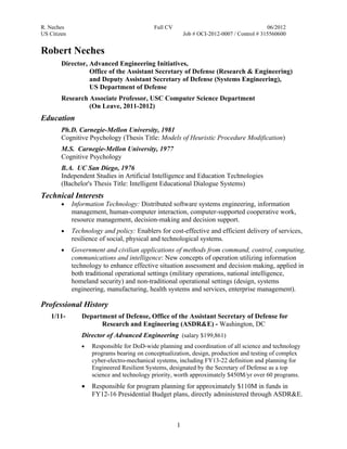 R. Neches                                  Full CV                                         06/2012
US Citizen                                               Job # OCI-2012-0007 / Control # 315560600


Robert Neches
        Director, Advanced Engineering Initiatives,
                  Office of the Assistant Secretary of Defense (Research & Engineering)
                  and Deputy Assistant Secretary of Defense (Systems Engineering),
                  US Department of Defense
        Research Associate Professor, USC Computer Science Department
                 (On Leave, 2011-2012)
Education
        Ph.D. Carnegie-Mellon University, 1981
        Cognitive Psychology (Thesis Title: Models of Heuristic Procedure Modification)
        M.S. Carnegie-Mellon University, 1977
        Cognitive Psychology
        B.A. UC San Diego, 1976
        Independent Studies in Artificial Intelligence and Education Technologies
        (Bachelor's Thesis Title: Intelligent Educational Dialogue Systems)
Technical Interests
        •    Information Technology: Distributed software systems engineering, information
             management, human-computer interaction, computer-supported cooperative work,
             resource management, decision-making and decision support.
        •    Technology and policy: Enablers for cost-effective and efficient delivery of services,
             resilience of social, physical and technological systems.
        •    Government and civilian applications of methods from command, control, computing,
             communications and intelligence: New concepts of operation utilizing information
             technology to enhance effective situation assessment and decision making, applied in
             both traditional operational settings (military operations, national intelligence,
             homeland security) and non-traditional operational settings (design, systems
             engineering, manufacturing, health systems and services, enterprise management).

Professional History
    1/11-       Department of Defense, Office of the Assistant Secretary of Defense for
                      Research and Engineering (ASDR&E) - Washington, DC
                Director of Advanced Engineering (salary $199,861)
                •   Responsible for DoD-wide planning and coordination of all science and technology
                    programs bearing on conceptualization, design, production and testing of complex
                    cyber-electro-mechanical systems, including FY13-22 definition and planning for
                    Engineered Resilient Systems, designated by the Secretary of Defense as a top
                    science and technology priority, worth approximately $450M/yr over 60 programs.
                •   Responsible for program planning for approximately $110M in funds in
                    FY12-16 Presidential Budget plans, directly administered through ASDR&E.



                                                     1
 