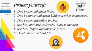 What’s Virus?
What’s Trojan?
How it works?
Protect yourself
Hackers
Trojan
Horse
The most dangerous
computer malware
Protectyourself:
GraphicDesigner
1- Don’t open unknown links.
2- Don’t connect unknown USB and other connecters.
3- Don’t open any offers in sites.
4- use best antivirus software. Avast is the best.
5- use best Trojan Remover Software.
6- Delete unwanted old files.
 