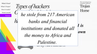 What’s Virus?
What’s Trojan?
How it works?
Protect yourself
Hackers
Trojan
Horse
The most dangerous
computer malware
BlackhatHackers.
GrayhatHackers.
WhitehatHackers.
Oneoftheblackhat
hackers:
Typesofhackers
Hamza Bendelladj known as Bx1 is
an Algerian computer hacker known
for hacking American banks.
he stole from 217 American
banks and financial
institutions and donated all
the money to Africa and
Palestine.
 