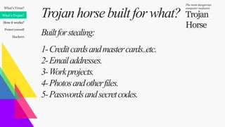 What’s Virus?
What’s Trojan?
How it works?
Protect yourself
Hackers
Trojan
Horse
The most dangerous
computer malware
Trojanhorsebuiltfor what?
Builtforstealing:
1-Creditcardsandmastercards..etc.
2-Emailaddresses.
3-Workprojects.
4-Photosandotherfiles.
5-Passwordsandsecretcodes.
 