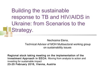 Building the sustainable
response to TB and HIV/AIDS in
Ukraine: from Scenarios to the
Strategy.
Nechosina Elena,
Technical Advisor of MOH Multisectoral working group
on sustainability issues
Regional stock taking meeting on the implementation of the
Investment Approach in EECA: Moving from analysis to action and
investing for sustainable impact
23-25 February 2016, Vienna, Austria
 