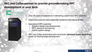 11 © NEC Corporation 2019
NEC and Colfax partner to provide groundbreaking HPC
development at your desk
• Over 30 years of experience in delivering custom and HPC solutions
• Extensive customer base especially academia and research labs
• Specialized HPC expertise
• Solution design and development
• HPC research and training
• Hybrid system design
• NEC and Colfax partnership aims to provide “personal supercomputing”
power for leading-edge development
 