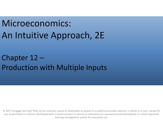 Click to edit Master title style
Microeconomics:
An Intuitive Approach, 2E
Chapter 12 –
Production with Multiple Inputs
© 2017 Cengage Learning® May not be scanned, copied or duplicated, or posted to a publicly accessible website, in whole or in part, except for
use as permitted in a license distributed with a certain product or service or otherwise on a password-protected website or school-approved
learning management system for classroom use.
 