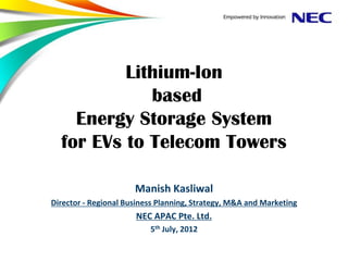Lithium-Ion
             based
    Energy Storage System
  for EVs to Telecom Towers

                      Manish Kasliwal
Director - Regional Business Planning, Strategy, M&A and Marketing
                      NEC APAC Pte. Ltd.
                          5th July, 2012
 