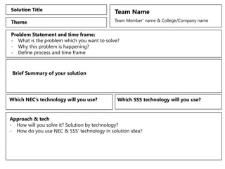 Solution Title Team Name
Team Member’ name & College/Company name
Theme
Problem Statement and time frame:
- What is the problem which you want to solve?
- Why this problem is happening?
- Define process and time frame
Brief Summary of your solution
Approach & tech
- How will you solve it? Solution by technology?
- How do you use NEC & SSS’ technology in solution idea?
Which NEC’s technology will you use? Which SSS technology will you use?
 