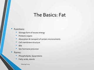The Basics: Fat
• Functions:
• Storage form of excess energy
• Protects organs
• Absorption & transport of certain micronutrients
• Cell membrane structure
• Bile
• Sex hormone precursor
• Forms:
• Phospholipids, lipoproteins
• Fatty acids, sterols
Wessinger 2015
 