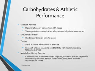 Carbohydrates & Athletic
Performance
• Strength Athletes
• Majority of energy comes from ATP stores
• Tissue protein conserved when adequate carbohydrate is consumed
• Endurance Athletes
• Used in combination with fat stores
• Timing
• Small & simple when closer to exercise
• Research unclear regarding need for CHO rich meal immediately
following exercise
• Metabolism During Exercise
• Carbohydrates & fat metabolized together, nature of mixture dependent
on intensity, duration, aerobic fitness level, amount of available
intramuscular stores
Wessinger 2015
 