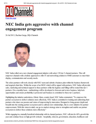 8/7/13 NEC India gets aggressive with channel engagement program - 26 Jul 2013 - DQ Channel print view
www.dqchannels.com/print_article/dq-channels/news/192431/nec-india-aggressive-channel-engagement-program 1/2
Print this page
NEC India gets aggressive with channel
engagement program
26 Jul 2013, Rachna Garga, DQ-Channels
NEC India rolled out a new channel engagement initiative with select 150 tier 2 channel partners. This will
empower channels with a holistic approach to offer IT and networking solution to SMB customers to meet their
display, communication and security needs.
The select partners will work closely with NEC team and submit a business plan within the business framework
and targeted client lists. Within the scope of an MOU which will be signed with partners, NEC India will provide
sales, marketing and technical support to these partners while the logistics and billing will be routed thru tier 1
partners. On a monthly basis - methodology will be developed to forecast and review business, help lock
opportunities and ensure profitability is protected and business is committed to these tier 2 partners.
Highlighting the initiative undertaken, Zubair Alam, country head, NEC India commented, "To empower the
partner ecosystem to deliver solutions more effectively, NEC India is committed to training and authorising their
partners who share our passion and vision of empowering by innovation. Designed to bring greater depth and
breadth into the existing partner ecosystem and to cultivate new relationships, this is a new initiative for partner
empowerment. With this vision in mind, our go-to-market strategy aims to strengthen and enable our partner
ecosystem to deliver these solutions more effectively."
While engaging in a mutually beneficial relationship with its channel partners, NEC will aim for 40% growth this
year and continue focus on high growth verticals - hospitality, telecom, government, education, healthcare and
 