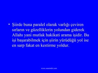 Şiirde buna paralel olarak varlığı çeviren sırların ve güzelliklerin yolundan giderek Allahı yani mutlak hakikati arama işidir. Bu işi başarabilmek için şiirin yürüdüğü yol ise en sarp fakat en kestirme yoldur. 