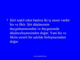 Şiiri teşkil eden başlıca iki iç unsur vardır: his ve fikir. Şiir düşüncenin duygulaşmasından ve duygununda düşünceleşmesinden doğar. Yani his ve fikrin esrarlı bir şekilde birleşmesinden doğar. 