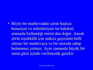 Böyle bir muhtevadaki şiirin başlıca hususiyet ve mümtâziyeti ise hakikati aramada kullandığı metot dan doğar. Ancak şiirin teşekkülü için sadece gayesinin belli olması bir muhtevaya ve bir metoda sahip bulunması yetmez. Aynı zamanda büyük bir sanat gücü içinde verilmeside gerekir. 