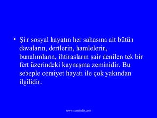 Şiir sosyal hayatın her sahasına ait bütün davaların, dertlerin, hamlelerin, bunalımların, ihtirasların şair denilen tek bir fert üzerindeki kaynaşma zeminidir. Bu sebeple cemiyet hayatı ile çok yakından ilgilidir. 