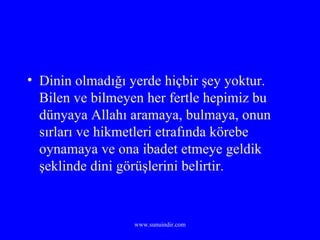 Dinin olmadığı yerde hiçbir şey yoktur. Bilen ve bilmeyen her fertle hepimiz bu dünyaya Allahı aramaya, bulmaya, onun sırları ve hikmetleri etrafında körebe oynamaya ve ona ibadet etmeye geldik şeklinde dini görüşlerini belirtir. 