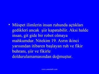 Müspet ilimlerin insan ruhunda açtıkları gedikleri ancak  şiir kapatabilir. Aksi halde insan, git gide bir robot olmaya mahkumdur. Nitekim 19. Asrın ikinci yarısından itibaren başlayan ruh ve fikir buhranı, şiir ve fikirle doldurulamamasından doğmuştur. 