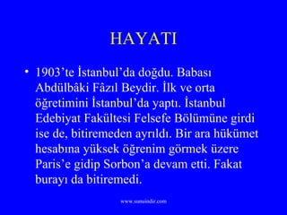 HAYATI 1903’te İstanbul’da doğdu. Babası Abdülbâki Fâzıl Beydir. İlk ve orta öğretimini İstanbul’da yaptı. İstanbul Edebiyat Fakültesi Felsefe Bölümüne girdi ise de, bitiremeden ayrıldı. Bir ara hükümet hesabına yüksek öğrenim görmek üzere Paris’e gidip Sorbon’a devam etti. Fakat burayı da bitiremedi. 