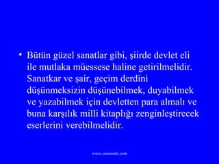 Bütün güzel sanatlar gibi, şiirde devlet eli ile mutlaka müessese haline getirilmelidir. Sanatkar ve şair, geçim derdini düşünmeksizin düşünebilmek, duyabilmek ve yazabilmek için devletten para almalı ve buna karşılık milli kitaplığı zenginleştirecek eserlerini verebilmelidir. 