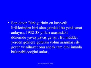 Son devir Türk şiirinin en kuvvetli liriklerinden biri olan şairdeki bu yeni sanat anlayışı, 1932-38 yılları arasındaki dönemde yavaş yavaş gelişir. Bu müddet yerden göklere götüren yolun aranması ile geçer ve nihayet onu ancak tam dini imanla bulunabileceğini anlar. 