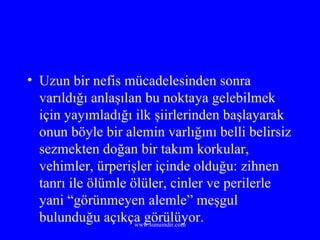 Uzun bir nefis mücadelesinden sonra varıldığı anlaşılan bu noktaya gelebilmek için yayımladığı ilk şiirlerinden başlayarak onun böyle bir alemin varlığını belli belirsiz sezmekten doğan bir takım korkular, vehimler, ürperişler içinde olduğu: zihnen tanrı ile ölümle ölüler, cinler ve perilerle yani “görünmeyen alemle” meşgul bulunduğu açıkça görülüyor. 